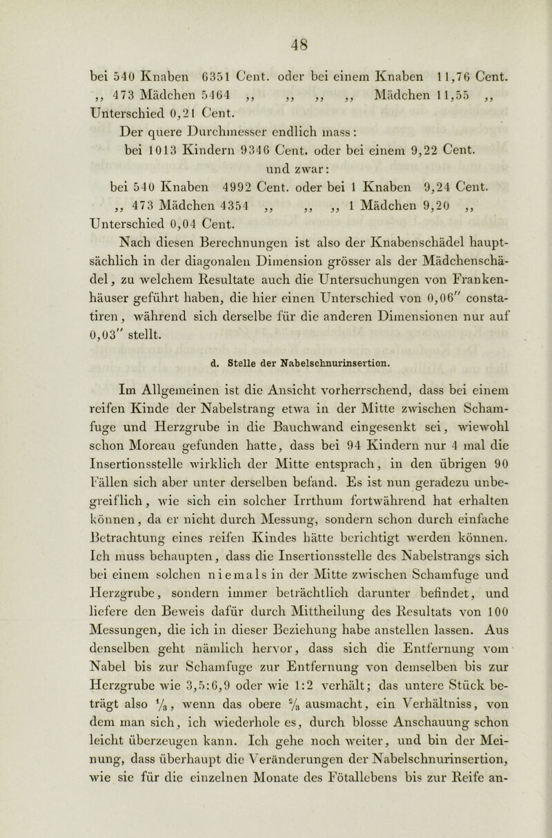 bei 540 Knaben 6351 Cent, oder bei einem Knaben 11,76 Cent. ,, 4 73 Mädchen 5464 ,, ,, ,, ,, Mädchen 11,55 ,, Unterschied 0,21 Cent. Der quere Durchmesser endlich mass: bei 1013 Kindern 9346 Cent, oder bei einem 9,22 Cent. und zwar: bei 540 Knaben 4992 Cent, oder bei 1 Knaben 9,24 Cent. ,, 473 Mädchen 4354 ,, ,, ,, 1 Mädchen 9,20 ,, Unterschied 0,04 Cent. Nach diesen Berechnungen ist also der Knabenschädel haupt- sächlich in der diagonalen Dimension grösser als der Mädchenschä- del, zu welchem Resultate auch die Untersuchungen von Franken- häuser geführt haben, die hier einen Unterschied von 0,06 consta- tiren, während sich derselbe für die anderen Dimensionen nur auf 0,03 stellt. d. Stelle der Nabelschnurinsertion. Im Allgemeinen ist die Ansicht vorherrschend, dass bei einem reifen Kinde der Nabelstrang etwa in der Mitte zwischen Scham- fuge und Herzgrube in die Bauchwand eingesenkt sei, wiewohl schon Moreau gefunden hatte, dass bei 94 Kindern nur 4 mal die Insertionsstelle wirklich der Mitte entsprach, in den übrigen 90 Fällen sich aber unter derselben befand. Es ist nun geradezu unbe- greiflich , wie sich ein solcher Irrthum fortwährend hat erhalten können, da er nicht durch Messung, sondern schon durch einfache Betrachtung eines reifen Kindes hätte berichtigt werden können. Ich muss behaupten, dass die Insertionsstelle des Nabelstrangs sich bei einem solchen niemals in der Mitte zwischen Schamfuge und Herzgrube, sondern immer beträchtlich darunter befindet, und liefere den Beweis dafür durch Mittheilung des Resultats von 100 Messungen, die ich in dieser Beziehung habe anstellen lassen. Aus denselben geht nämlich hervor, dass sich die Entfernung vom Nabel bis zur Schamfuge zur Entfernung von demselben bis zur Herzgrube wie 3,5:6,9 oder wie 1:2 verhält; das untere Stück be- trägt also %, wenn das obere % ausmacht, ein Verhältniss, von dem man sich, ich wiederhole es, durch blosse Anschauung schon leicht überzeugen kann. Ich gehe noch weiter, und bin der Mei- nung, dass überhaupt die Veränderungen der Nabelschnurinsertion, wie sie für die einzelnen Monate des Fötallebens bis zur Reife an-