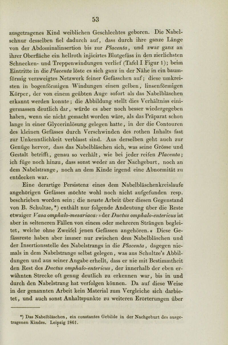 ausgetragenes Kind weiblichen Geschlechtes geboren. Die Nabel- schnur desselben fiel dadurch auf, dass durch ihre ganze Länge von der Abdominalinsertion bis zur Placenta, und zwar ganz an ihrer Oberfläche ein hellroth injicirtes Blutgefäss in den zierlichsten Schnecken- und Treppenwindungen verlief (Tafel I Figur 1); beim Eintritte in die Placenta löste es sich ganz in der Nähe in ein baum- förmig verzweigtes Netzwerk feiner Gefässchen auf; diese umkrei- sten in bogenförmigen Windungen einen gelben, linsenförmigen Körper, der von einem geübten Auge sofort als das Nabelbläschen erkannt werden konnte; die Abbildung stellt dies Verhältniss eini- germassen deutlich dar, würde es aber noch besser wiedergegeben haben, wenn sie nicht gemacht worden wäre, als das Präparat schon lange in einer Glycerinlösung gelegen hatte, in der die Contouren des kleinen Gefässes durch Verschwinden des rothen Inhalts fast zur Unkenntlichkeit verblasst sind. Aus derselben geht auch zur Genüge hervor, dass das Nabelbläschen sich, was seine Grösse und Gestalt betrifft, genau so verhält, wie bei jeder reifen Placenta; ich füge noch hinzu, dass sonst weder an der Nachgeburt, noch an dem Nabelstrange, noch an dem Kinde irgend eine Abnormität zu entdecken war. Eine derartige Persistenz eines dem Nabelbläschenkreislaufe angehörigen Gefässes möchte wohl noch nicht aufgefunden resp. beschrieben worden sein; die neuste Arbeit über diesen Gegenstand von B. Schultze, *) enthält nur folgende Andeutung über die Beste etwaiger Vasa omphalo-mesariaca:» der Ductus omphalo-entericus ist aber in selteneren Fällen von einem oder mehreren Strängen beglei- tet, welche ohne Zweifel jenen Gefässen an gehör en.« Diese Ge- fässreste haben aber immer nur zwischen dem Nabelbläschen und der Insertionsstelle des Nabelstrangs in die Placenta, dagegen nie- mals in dem Nabelstrange selbst gelegen, was aus Schultze’s Abbil- dungen und aus seiner Angabe erhellt, dass er nie mit Bestimmtheit den Best des Ductus omphalo-entericus, der innerhalb der eben er- wähnten Strecke oft genug deutlich zu erkennen war, bis in und durch den Nabelstrang hat verfolgen können. Da auf diese Weise in der genannten Arbeit kein Material zum Vergleiche sich darbie- tet , und auch sonst Anhaltspunkte zu weiteren Erörterungen über *) Das Nabelbläschen, ein constantes Gebilde in der Nachgeburt des ausge- tragenen Kindes. Leipzig 1861.