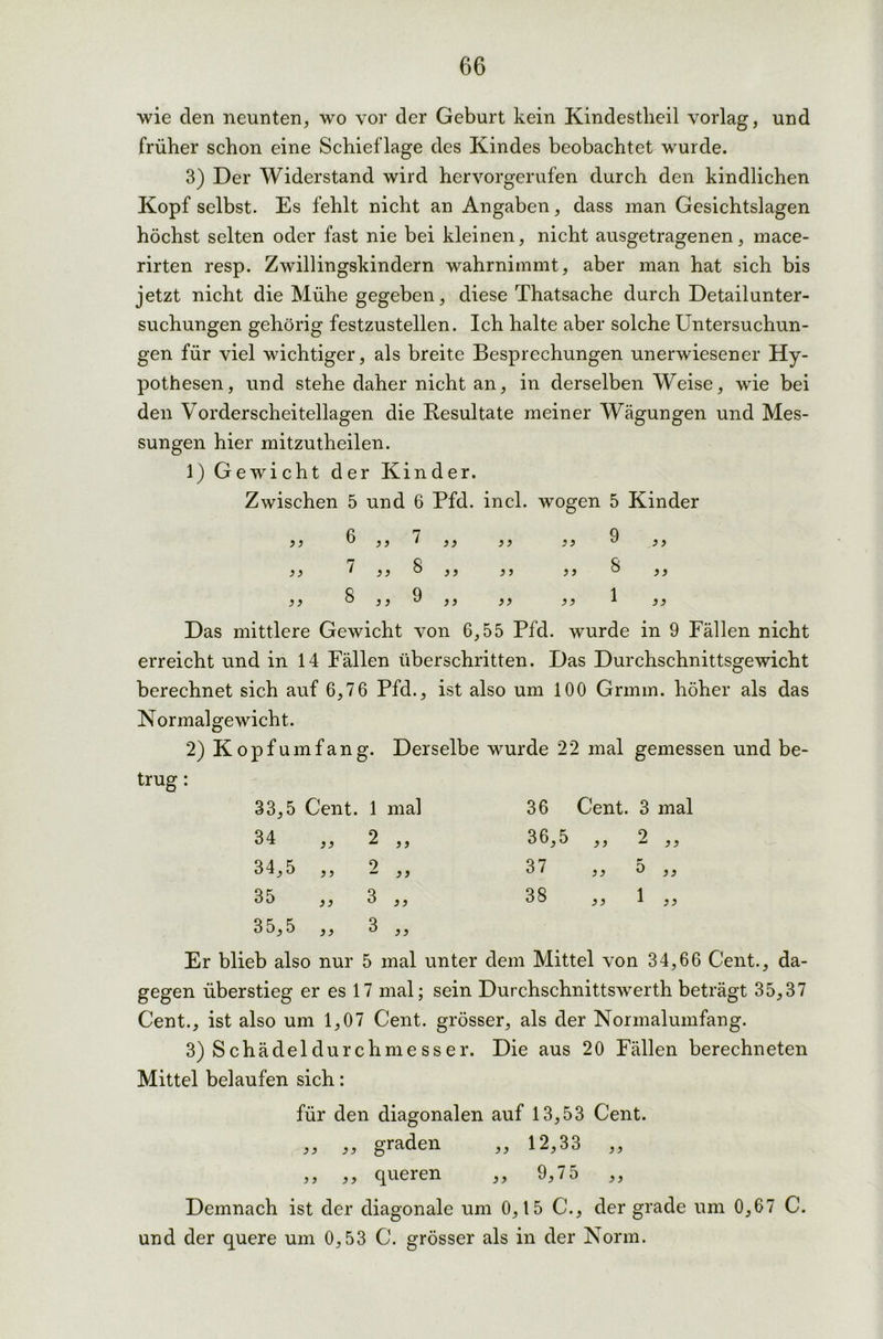 wie den neunten, wo vor der Geburt kein Kindestheil vorlag, und früher schon eine Schieflage des Kindes beobachtet wurde. 3) Der Widerstand wird hervorgerufen durch den kindlichen Kopf selbst. Es fehlt nicht an Angaben, dass man Gesichtslagen höchst selten oder fast nie bei kleinen, nicht ausgetragenen, mace- rirten resp. Zwillingskindern wahrnimmt, aber man hat sich bis jetzt nicht die Mühe gegeben, diese Thatsache durch Detailunter- suchungen gehörig festzustellen. Ich halte aber solche Untersuchun- gen für viel wichtiger, als breite Besprechungen unerwiesener Hy- pothesen, und stehe daher nicht an, in derselben Weise, wie bei den Vorderscheitellagen die Resultate meiner Wägungen und Mes- sungen hier mitzutheilen. 1) Gewicht der Kinder. Zwischen 5 und 6 Pfd. incl. wogen 5 Kinder 3 3 33 3 3 3 3 33 .3 3 3 3 7 3 3 OO 3 3 3 3 3 3 OO 3 3 3 3 GO 3 3 9 3 3 33 3 3 1 33 Das mittlere Gewicht von 6,55 Pfd. wurde in 9 Fällen nicht erreicht und in 14 Pallen überschritten. Das Durchschnittsgewicht berechnet sich auf 6,76 Pfd., ist also um 100 Grinm. höher als das Normalgewicht. 2) Kopf um fang. Derselbe wurde 22 mal gemessen und be- trug : 33.5 Cent. 1 mal 34 ,, 2 ,, 34.5 „ 2 „ 35 „ 3 „ 35.5 „ 3 „ 36 Cent. 3 mal 36,5 3 3 2 „ 37 33 5 „ 38 33 1 „ Er blieb also nur 5 mal unter dem Mittel von 34,66 Cent., da- gegen überstieg er es 17 mal; sein Durchschnittswerth beträgt 35,37 Cent., ist also um 1,07 Cent, grösser, als der Normalumfang. 3) Schädeldurchmesser. Die aus 20 Fällen berechneten Mittel belaufen sich: für den diagonalen auf 13,53 Cent. ,, ,, graden ,, 12,3o ,, ,, ,, queren ,, 9,75 ,, Demnach ist der diagonale um 0,15 C., der grade um 0,67 C. und der quere um 0,53 C. grösser als in der Norm.