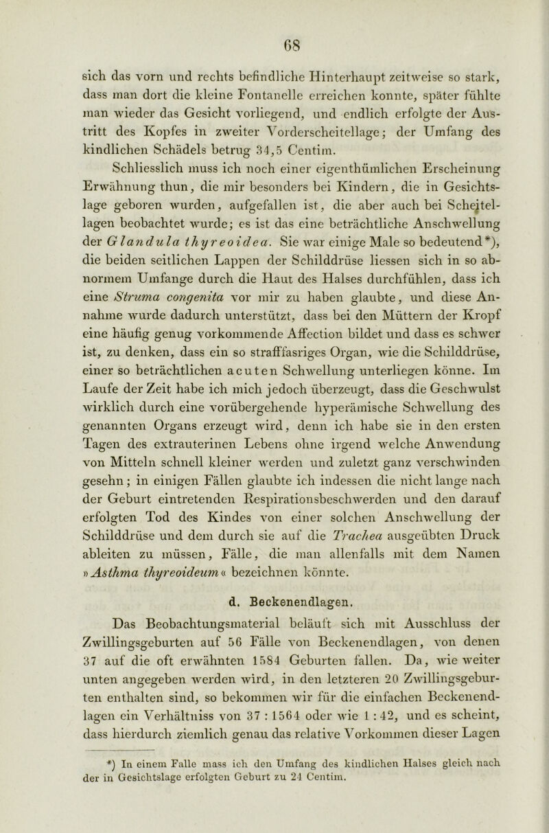 sich das vorn und rechts befindliche Hinterhaupt zeitweise so stark, dass man dort die kleine Fontanelle erreichen konnte, später fühlte man wieder das Gesicht vorliegend, und endlich erfolgte der Aus- tritt des Kopfes in zweiter Vorderscheitellage; der Umfang des kindlichen Schädels betrug 34,5 Centim. Schliesslich muss ich noch einer eigenthümlichen Erscheinung Erwähnung thun, die mir besonders bei Kindern, die in Gesichts- lage geboren wurden, aufgefallen ist, die aber auch bei Scheitel- lagen beobachtet wurde; es ist das eine beträchtliche Anschwellung der Glandula thyreoidea. Sie war einige Male so bedeutend*), die beiden seitlichen Lappen der Schilddrüse Hessen sich in so ab- normem Umfange durch die Haut des Halses durchfühlen, dass ich eine Struma congenita vor mir zu haben glaubte, und diese An- nahme wurde dadurch unterstützt, dass bei den Müttern der Kropf eine häufig genug Vorkommen de Affection bildet und dass es schwer ist, zu denken, dass ein so strafffasriges Organ, wie die Schilddrüse, einer so beträchtlichen acuten Schwellung unterliegen könne. Im Laufe der Zeit habe ich mich jedoch überzeugt, dass die Geschwulst wirklich durch eine vorübergehende hyperämische Schwellung des genannten Organs erzeugt wird, denn ich habe sie in den ersten Tagen des extrauterinen Lebens ohne irgend welche Anwendung von Mitteln schnell kleiner werden und zuletzt ganz verschwinden gesehn; in einigen Fällen glaubte ich indessen die nicht lange nach der Geburt eintretenden Respirationsbeschwerden und den darauf erfolgten Tod des Kindes von einer solchen Anschwellung der Schilddrüse und dem durch sie auf die Trachea ausgeübten Druck ableiten zu müssen, Fälle, die man allenfalls mit dem Kamen »Asthma thyreoideuma bezeichnen könnte. d. Beckenendlagen. Das Beobachtungsmaterial beläuft sich mit Ausschluss der Zwillingsgeburten auf 56 Fälle von Beckenendlagen, von denen 37 auf die oft erwähnten 1584 Geburten fällen. Da, wie weiter unten angegeben werden wird, in den letzteren 20 Zwillingsgebur- ten enthalten sind, so bekommen wir für die einfachen Beckenend- lagen ein Verhältniss von 37 : 1564 oder wie 1 :42, und es scheint, dass hierdurch ziemlich genau das relative Vorkommen dieser Lagen *) In einem Falle mass ich den Umfang des kindlichen Halses gleich nach der in Gesichtslage erfolgten Geburt zu 24 Centim.