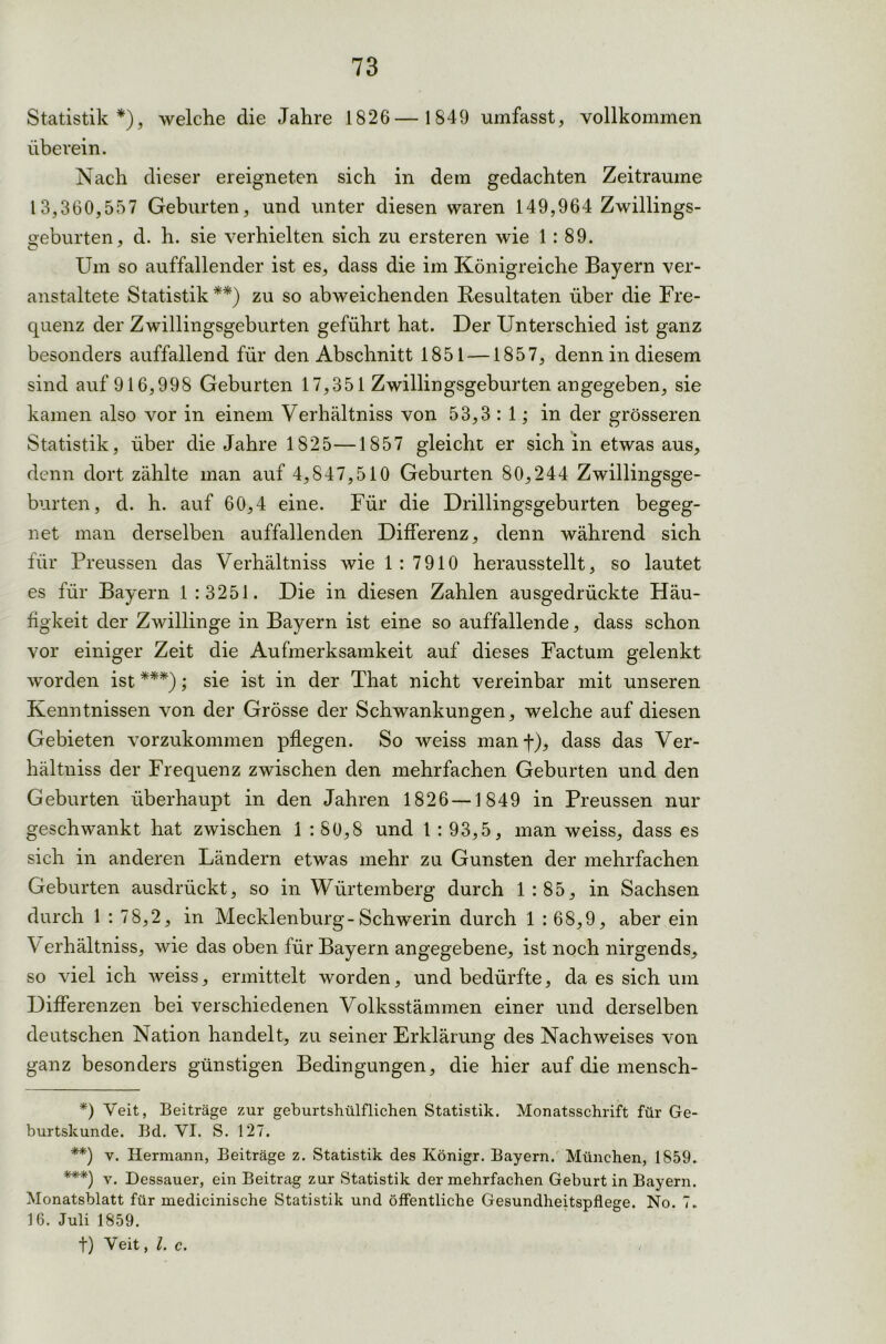 Statistik*), welche die Jahre 1826—1849 umfasst, vollkommen überein. Nach dieser ereigneten sich in dem gedachten Zeiträume 13,360,557 Geburten, und unter diesen waren 149,964 Zwillings- Geburten, d. h. sie verhielten sich zu ersteren wie 1 : 89. O y Um so auffallender ist es, dass die im Königreiche Bayern ver- anstaltete Statistik**) zu so abweichenden Resultaten über die Fre- quenz der Zwillingsgeburten geführt hat. Der Unterschied ist ganz besonders auffallend für den Abschnitt 1851 —1857, denn in diesem sind auf 916,998 Geburten 17,351 Zwillingsgeburten angegeben, sie kamen also vor in einem Verhältniss von 53,3:1; in der grösseren Statistik, über die Jahre 1825—1857 gleicht er sich in etwas aus, denn dort zählte man auf 4,847,510 Geburten 80,244 Zwillingsge- burten, d. h. auf 60,4 eine. Für die Drillingsgeburten begeg- net man derselben auffallenden Differenz, denn während sich für Preussen das Verhältniss wie 1:7910 herausstellt, so lautet es für Bayern 1:3251. Die in diesen Zahlen ausgedrückte Häu- figkeit der Zwillinge in Bayern ist eine so auffallende, dass schon vor einiger Zeit die Aufmerksamkeit auf dieses Factum gelenkt worden ist ***); sie ist in der That nicht vereinbar mit unseren Kenntnissen von der Grösse der Schwankungen, welche auf diesen Gebieten vorzukommen pflegen. So weiss manf), dass das Ver- hältniss der Frequenz zwischen den mehrfachen Geburten und den Geburten überhaupt in den Jahren 1826—1849 in Preussen nur geschwankt hat zwischen 1 : SO,8 und 1 : 93,5, man weiss, dass es sich in anderen Ländern etwas mehr zu Gunsten der mehrfachen Geburten ausdrückt, so in Wurtemberg durch 1:85, in Sachsen durch 1 : 78,2, in Mecklenburg-Schwerin durch 1 : 68,9, aber ein V erhältniss, wie das oben für Bayern angegebene, ist noch nirgends, so viel ich weiss, ermittelt worden, und bedürfte, da es sich um Differenzen bei verschiedenen Volksstämmen einer und derselben deutschen Nation handelt, zu seiner Erklärung des Nachweises von ganz besonders günstigen Bedingungen, die hier auf die mensch- *) Veit, Beiträge zur geburtshülflichen Statistik. Monatsschrift für Ge- burtskunde. Bd. VI. S. 127. **) v. Hermann, Beiträge z. Statistik des Königr. Bayern. München, 1859. ***) v. Dessauer, ein Beitrag zur Statistik der mehrfachen Geburt in Bayern. Monatsblatt für medicinische Statistik und öffentliche Gesundheitspflege. No. 7. 16. Juli 1859. t) Veit, l. c.