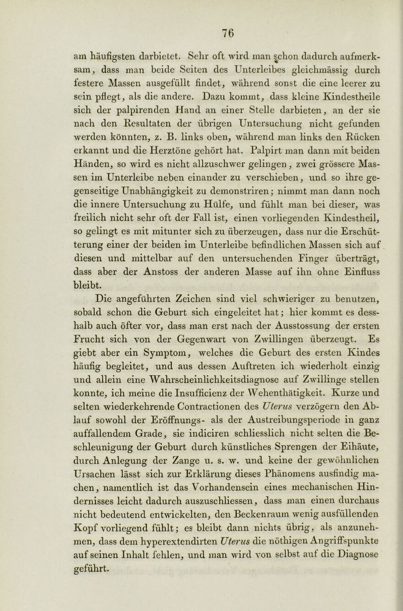 am häufigsten darbietet. Sehr oft wird man schon dadurch aufmerk- sam, dass man beide Seiten des Unterleibes gleichmässig durch festere Massen ausgefüllt findet, während sonst die eine leerer zu sein pflegt, als die andere. Dazu kommt, dass kleine Kindestheile sich der palpirenden Hand an einer Stelle darbieten, an der sie nach den Resultaten der übrigen Untersuchung nicht gefunden werden könnten, z. B. links oben, während man links den Rücken erkannt und die Herztöne gehört hat. Palpirt man dann mit beiden Händen, so wird es nicht allzuschwer gelingen, zwei grössere Mas- sen im Unterleibe neben einander zu verschieben, und so ihre ge- genseitige Unabhängigkeit zu demonstriren; nimmt man dann noch die innere Untersuchung zu Hülfe, und fühlt man bei dieser, was freilich nicht sehr oft der Fall ist, einen vorliegenden Kindestheil, so gelingt es mit mitunter sich zu überzeugen, dass nur die Erschüt- terung einer der beiden im Unterleibe befindlichen Massen sich auf diesen und mittelbar auf den untersuchenden Finger überträgt, dass aber der Anstoss der anderen Masse auf ihn ohne Einfluss bleibt. Die angeführten Zeichen sind viel schwieriger zu benutzen, sobald schon die Geburt sich eingeleitet hat; hier kommt es dess- halb auch öfter vor, dass man erst nach der Ausstossung der ersten Frucht sich von der Gegenwart von Zwillingen überzeugt. Es giebt aber ein Symptom, welches die Geburt des ersten Kindes häufig begleitet, und aus dessen Auftreten ich wiederholt einzig und allein eine Wahrscheinlichkeitsdiagnose auf Zwillinge stellen konnte, ich meine die Insufficienz der Wehenthätigkeit. Kurze und selten wiederkehrende Contractionen des Uterus verzögern den Ab- lauf sowohl der Eröffnungs- als der Austreibungsperiode in ganz auffallendem Grade, sie indiciren schliesslich nicht selten die Be- schleunigung der Geburt durch künstliches Sprengen der Eihäute, durch Anlegung der Zange u. s. w. und keine der gewöhnlichen Ursachen lässt sich zur Erklärung dieses Phänomens ausfindig ma- chen, namentlich ist das Vorhandensein eines mechanischen Hin- dernisses leicht dadurch auszuschliessen, dass man einen durchaus nicht bedeutend entwickelten, den Beckenraum wenig ausfüllenden Kopf vorliegend fühlt; es bleibt dann nichts übrig, als anzuneh- men, dass dem hyperextendirten Uterus die nöthigen Angriffspunkte auf seinen Inhalt fehlen, und man wird von selbst auf die Diagnose geführt.