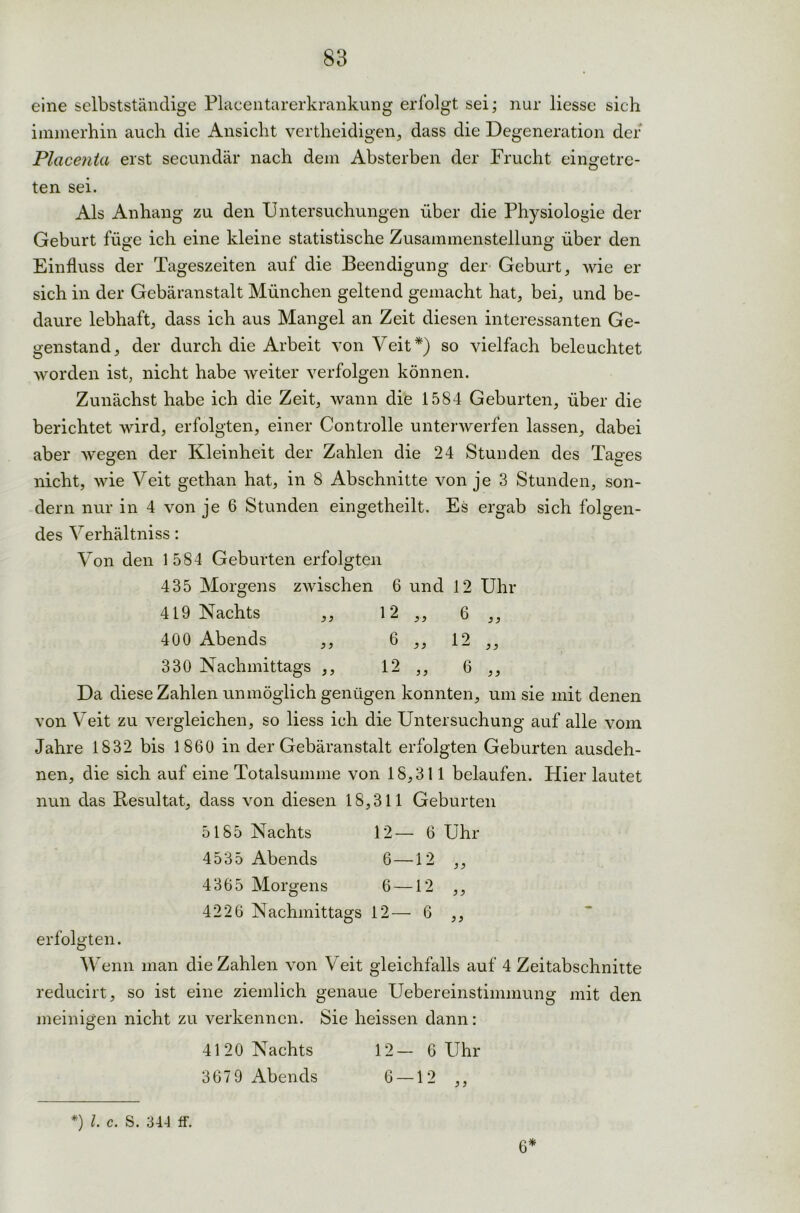 eine selbstständige Placentarerkrankung erfolgt sei; nur liesse sich immerhin auch die Ansicht vertheidigen, dass die Degeneration der Plcicenia erst secundär nach dem Absterben der Frucht eingetre- ten sei. Als Anhang zu den Untersuchungen über die Physiologie der Geburt füge ich eine kleine statistische Zusammenstellung über den Einfluss der Tageszeiten auf die Beendigung der Geburt, wie er sich in der Gebäranstalt München geltend gemacht hat, bei, und be- daure lebhaft, dass ich aus Mangel an Zeit diesen interessanten Ge- genstand, der durch die Arbeit von Veit*) so vielfach beleuchtet worden ist, nicht habe weiter verfolgen können. Zunächst habe ich die Zeit, wann die 1584 Geburten, über die berichtet wird, erfolgten, einer Controlle unterwerfen lassen, dabei aber wesen der Kleinheit der Zahlen die 24 Stunden des Tag-es nicht, wie Veit gethan hat, in 8 Abschnitte von je 3 Stunden, son- dern nur in 4 von je 6 Stunden eingetheilt. Es ergab sich folgen- des Verhältnis: Von den 1 584 Geburten erfolgten 435 Morgens zwischen 6 und 12 Uhr 419 Nachts ,, 12 ,, 6 ,, 400 Abends ,, 6 ,, 12 ,, 330 Nachmittags ,, 12 ,, 6 ,, Da diese Zahlen unmöglich genügen konnten, um sie mit denen von Veit zu vergleichen, so liess ich die Untersuchung auf alle vom Jahre 1832 bis 1860 in der Gebäranstalt erfolgten Geburten ausdeh- nen, die sich auf eine Totalsumme von 18,311 belaufen. Hier lautet nun das Resultat, dass von diesen 18,311 Geburten 5185 Nachts 12— 6 Uhr 4535 Abends 6—12 ,, 4365 Morgens 6 —12 ,, 4226 Nachmittags 12— 6 ,, erfolgten. Wenn man die Zahlen von Veit gleichfalls auf 4 Zeitabschnitte reducirt, so ist eine ziemlich genaue Uebereinstimmung mit den meinigen nicht zu verkennen. Sie heissen dann: 4120 Nachts 12— 6 Uhr 367 9 Abends 6 —12 ,, *) l. c. S. 344 ff. 6*