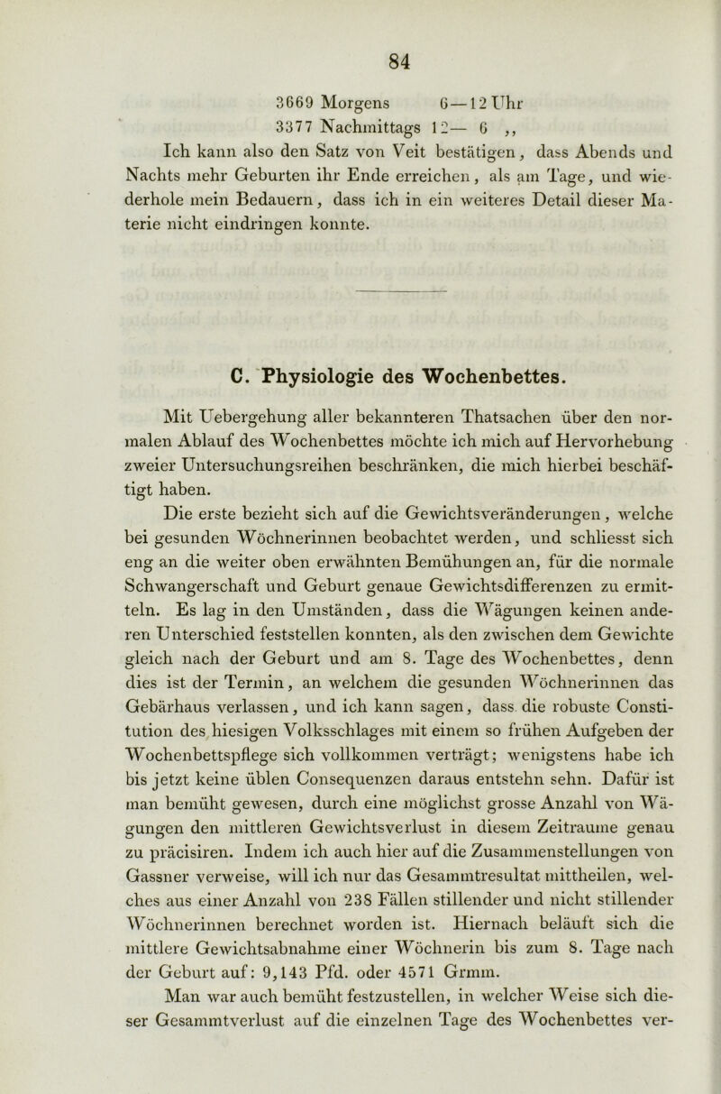 3669 Morgens 6—12 Uhr 3377 Nachmittags 12— 6 ,, Ich kann also den Satz von Veit bestätigen, dass Abends und Nachts mehr Geburten ihr Ende erreichen, als am Tage, und wie- derhole mein Bedauern, dass ich in ein weiteres Detail dieser Ma- terie nicht eindringen konnte. C. Physiologie des Wochenbettes. Mit Uebergehung aller bekannteren Thatsachen über den nor- malen Ablauf des Wochenbettes möchte ich mich auf Hervorhebung zweier Untersuchungsreihen beschränken, die mich hierbei beschäf- tigt haben. Die erste bezieht sich auf die Gewichtsveränderungen, welche bei gesunden Wöchnerinnen beobachtet werden, und schliesst sich eng an die weiter oben erwähnten Bemühungen an, für die normale Schwangerschaft und Geburt genaue Gewichtsdifferenzen zu ermit- teln. Es lag in den Umständen, dass die Wägungen keinen ande- ren Unterschied feststellen konnten, als den zwischen dem Gewichte gleich nach der Geburt und am 8. Tage des Wochenbettes, denn dies ist der Termin, an welchem die gesunden Wöchnerinnen das Gebärhaus verlassen, und ich kann sagen, dass die robuste Consti- tution des hiesigen Volksschlages mit einem so frühen Aufgeben der Wochenbettspflege sich vollkommen verträgt; wenigstens habe ich bis jetzt keine üblen Consequenzen daraus entstehn sehn. Dafür ist man bemüht gewesen, durch eine möglichst grosse Anzahl von Wä- gungen den mittleren Gewichtsverlust in diesem Zeiträume genau zu präcisiren. Indem ich auch hier auf die Zusammenstellungen von Gassner verweise, will ich nur das Gesammtresultat mittheilen, wel- ches aus einer Anzahl von 238 Fällen stillenderund nicht stillender Wöchnerinnen berechnet worden ist. Hiernach beläuft sich die mittlere Gewichtsabnahme einer Wöchnerin bis zum 8. Tage nach der Geburt auf: 9,143 Pfd. oder 4571 Grmin. Man war auch bemüht festzustellen, in welcher Weise sich die- ser Gesammtverlust auf die einzelnen Tage des Wochenbettes ver-