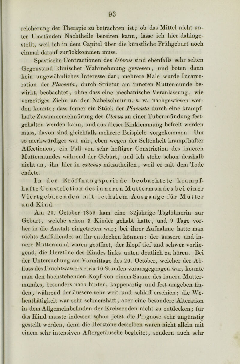 reicherung der Therapie zu betrachten ist; ob das Mittel nicht un- ter Umständen Nachtheile bereiten kann, lasse ich hier dahinge- stellt, weil ich in dem Capitel über die künstliche Frühgeburt noch einmal darauf zurückkommen muss. Spastische Contractionen des Uterus sind ebenfalls sehr selten Gegenstand klinischer Wahrnehmung gewesen, und boten dann kein ungewöhnliches Interesse dar; mehrere Male wurde Incarce- ration der Placenta, durch Strictur am inneren Muttermunde be- wirkt, beobachtet, ohne dass eine mechanische Veranlassung, wie vorzeitiges Ziehn an der Nabelschnur u. s. w. nachgewiesen wer- den konnte; dass ferner ein Stück der Placenta durch eine krampf- hafte Zusammenschnürung des Uterus an einer Tubenmündung fest- gehalten werden kann, und aus dieser Einklemmung befreit werden muss, davon sind gleichfalls mehrere Beispiele vorgekommen. Um so merkwürdiger war mir, eben wegen der Seltenheit krampfhafter Affectionen, ein Fall von sehr heftiger Constriction des inneren Muttermundes während der Geburt, und ich stehe schon desshalb nicht an, ihn hier in extenso mitzutheilen, weil er mit dem Tode endete. In der Eröffnungsperiode beobachtete krampf- hafte Constriction des inneren Muttermundes bei einer Viertgebärenden mit lethalem Ausgange für Mutter und Kind. Am 20. October 1859 kam eine 32jährige Taglöhnerin zur Geburt, welche schon 3 Kinder gehabt hatte, und 9 Tage vor- her in die Anstalt eingetreten war; bei ihrer Aufnahme hatte man nichts Auffallendes an ihr entdecken können : der äussere und in- nere Muttermund waren geöffnet, der Kopf tief und schwer vorlie- gend, die Herztöne des Kindes links unten deutlich zu hören. Bei der Untersuchung am Vormittage des 20. October, welcher der Ab- fluss des Fruchtwassers etwa 10 Stunden vorausgegangen war, konnte man den hochstehenden Kopf von einem Saume des innern Mutter- mundes, besonders nach hinten, kappenartig und fest umgeben fin- den, während der äussere sehr weit und schlaff erschien; die We- henthätigkeit war sehr schmerzhaft, aber eine besondere Alteration in dem Allgemeinbefinden der Kreissenden nicht zu entdecken; für das Kind musste indessen schon jetzt die Prognose sehr ungünstig gestellt werden, denn die Herztöne desselben waren nicht allein mit einem sehr intensiven Aftergeräusche begleitet, sondern auch sehr