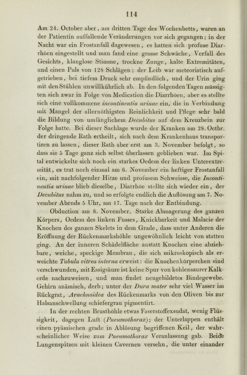 Am 24. October aber, am dritten Tage des Wochenbetts, waren an der Patientin auffallende Veränderungen vor sich gegangen; in der Nacht war ein Frostanfall dagewesen, es hatten sich profuse Diar- rhöen eingestellt und man fand eine grosse Schwäche, Verfall des Gesichts, klanglose Stimme, trockne Zunge, kalte Extremitäten, und einen Puls von ] 28 Schlägen ; der Leib war meteoristisch auf- getrieben, bei tiefem Druck sehr empfindlich, und der Urin ging mit den Stühlen unwillkührlich ab. In den folgenden Tagen mässig- ten sich zwar in Folge von Medication die Diarrhöen, aber es stellte sich eine vollkommene Incontinentia urinae ein, die in Verbindung mit Mangel der allernöthigsten Reinlichkeit und Pflege sehr bald die Bildung von umfänglichem Decubitus auf dem Kreuzbein zur Folge hatte. Bei dieser Sachlage wurde der Kranken am 28. Octbr. der dringende Rath ertheilt, sich nach dem Krankenhaus transpor- tiren zu lassen, dieser Rath aber erst am 3. November befolgt, so dass sie 5 Tage ganz sich selbst überlassen geblieben war. Im Spi- tal entwickelte sich noch ein starkes Oedem der linken Unterextre- mität, es trat noch einmal am 6. November ein heftiger Frostanfall ein, mit nachfolgender Hitze und profusem Schweisse, die Inconti- nentia urinae blieb dieselbe, Diarrhöe stellte sich wieder ein, der Decubitus nahm zu, und so erfolgte endlich die Auflösung am 7. No- vember Abends 5 Uhr, am 17. Tage nach der Entbindung. Obduction am 8. November. Starke Abmagerung des ganzen Körpers, Oedem des linken Fusses, Knickbarkeit und Malacie der Knochen des ganzen Skelets in dem Grade, dass unter Anderen die Eröffnung der Rückenmarkshöhle ungewöhnlich leicht von statten opno-. An der inneren Schädelfläche anstatt Knochen eine abzieh- bare, weiche, speckige Membran, die sich mikroskopisch als er- weichte Tabula vitrea interna erweist: die Knochenkörperchen sind verschwunden, mit Essigsäure ist keine Spur von kohlensaurer Kalk- erde nachzuweisen, und man findet neugebildetes Bindegewebe. Gehirn anämisch, derb; unter der Dura mater sehr viel Wasser im Rückgrat, Arachnoidea des Rückenmarks von den Oliven bis zur Halsanschwellung schiefergrau pigmentirt. In der rechten Brusthöhle etwas Faserstoffexsudat, wenig Flüs- sigkeit, dagegen Luft (Pneumothorax); der Unterlappen enthält einen pyämischen grade in Ablösung begriffenen Keil, der wahr- scheinlicher Weise zum Pneumothorax Veranlassung gab. Beide Lungenspitzen mit kleinen Cavernen versehn, die unter einander