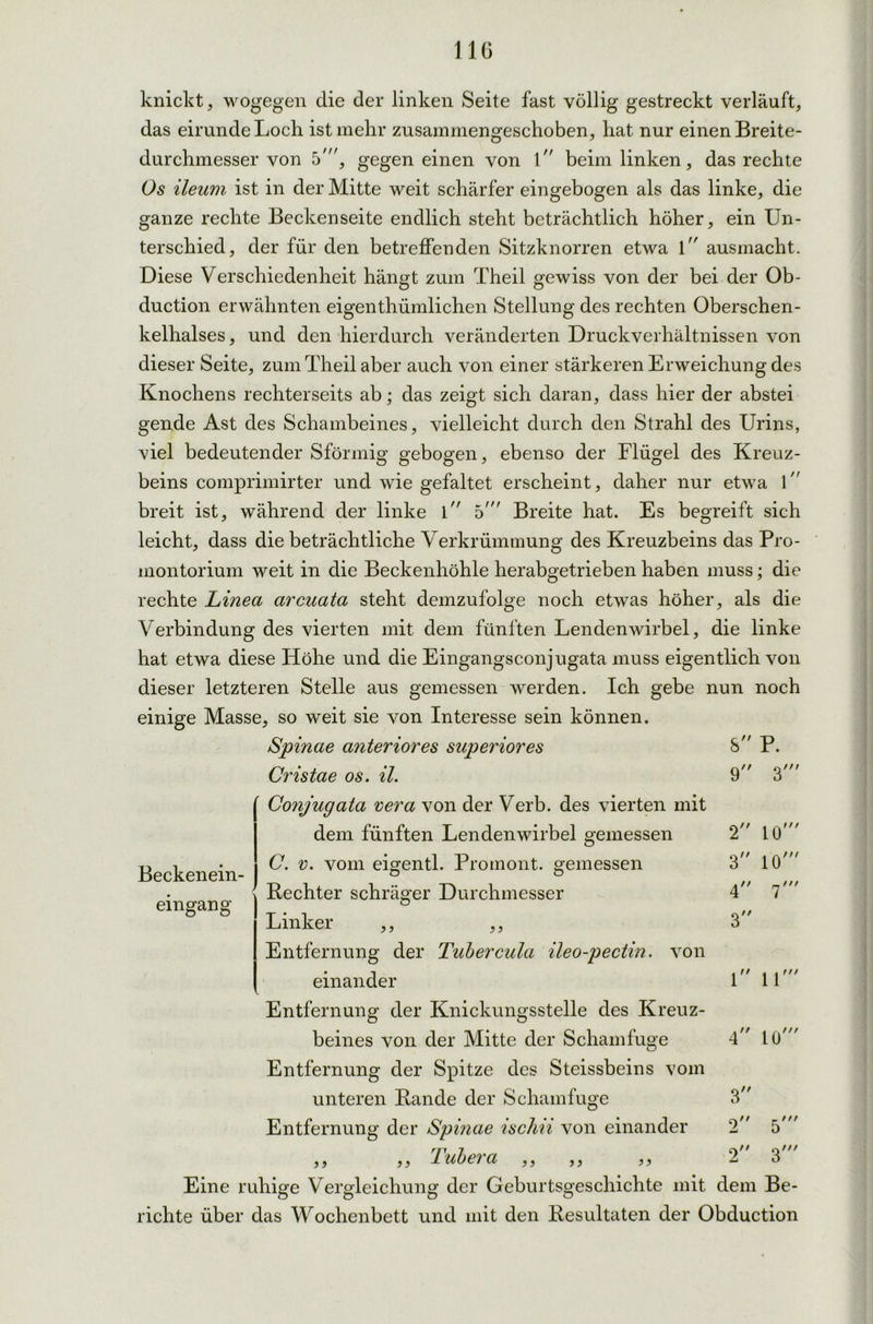 knickt, wogegen die der linken Seite fast völlig gestreckt verläuft, das eirunde Locli ist mehr zusammengeschoben, hat nur einen Breite- durchmesser von 5', gegen einen von l beim linken, das rechte Os ileum ist in der Mitte weit schärfer eingebogen als das linke, die ganze rechte Beckenseite endlich steht beträchtlich höher, ein Un- terschied, der für den betreffenden Sitzknorren etwa l ausmacht. Diese Verschiedenheit hängt zum Theil gewiss von der bei der Ob- duction erwähnten eigenthümlichen Stellung des rechten Oberschen- kelhalses, und den hierdurch veränderten Druckverhältnissen von dieser Seite, zum Theil aber auch von einer stärkeren Erweichung des Knochens rechterseits ab; das zeigt sich daran, dass hier der abstei gende Ast des Schambeines, vielleicht durch den Strahl des Urins, viel bedeutender Sfönnig gebogen, ebenso der Flügel des Kreuz- beins comprimirter und wie gefaltet erscheint, daher nur etwa l breit ist, während der linke l 5' Breite hat. Es begreift sich leicht, dass die beträchtliche Verkrümmung des Kreuzbeins das Pro- montorium weit in die Beckenhöhle herabgetrieben haben muss; die rechte Linea arcuata steht demzufolge noch etwas höher, als die Verbindung des vierten mit dem fünften Lendenwirbel, die linke hat etwa diese Höhe und die Eingangsconjugata muss eigentlich von dieser letzteren Stelle aus gemessen werden. Ich gebe nun noch einige Masse, so weit sie von Interesse sein können. Spinae anteriores superiores Cristae os. il. Conjugata vera von der Verb, des vierten mit 8 P. 9 */// Beckenein- eingang dem fünften Lendenwirbel gemessen C. v. vom eigentl. Promont, gemessen Rechter schräger Durchmesser 2 LG 3 10' m j} 99 1 11 4 1U Linker Entfernung der Tubercula ileo-pectin. von einander Entfernung der Knickungsstelle des Kreuz- beines von der Mitte der Scham fuge Entfernung der Spitze des Steissbeins vom unteren Rande der Schamfuge Entfernung der Spinae ischii von einander ,, ,, 1 ubei a ,, ,, )) Eine ruhige Vergleichung der Geburtsgeschichte mit dem Be- richte über das Wochenbett und mit den Resultaten der Obduction 3 2 5'