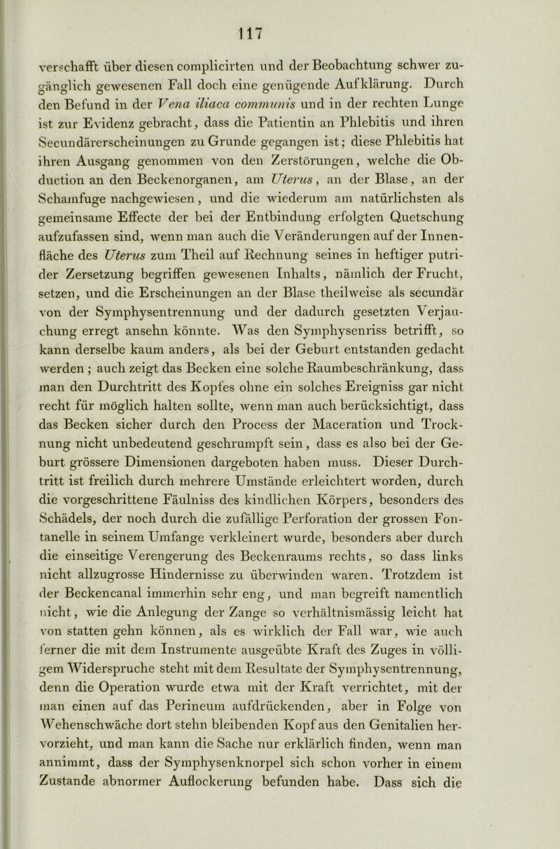 verschafft über diesen complicirten und der Beobachtung schwer zu- gänglich gewesenen Fall doch eine genügende Aufklärung. Durch den Befund in der Vena iliaca communis und in der rechten Lunge ist zur Evidenz gebracht, dass die Patientin an Phlebitis und ihren Secundärerscheinungen zu Grunde gegangen ist; diese Phlebitis hat ihren Ausgang genommen von den Zerstörungen, welche die Ob- duction an den Becken Organen, am Uterus, an der Blase, an der Schamfuge nachgewiesen, und die wiederum am natürlichsten als gemeinsame Effecte der bei der Entbindung erfolgten Quetschung aufzufassen sind, wenn man auch die Veränderungen auf der Innen- fläche des Uterus zum Theil auf Rechnung seines in heftiger putri- der Zersetzung begriffen gewesenen Inhalts, nämlich der Frucht, setzen, und die Erscheinungen an der Blase theil weise als secundär von der Symphysentrennung und der dadurch gesetzten Verjau- chung erregt ansehn könnte. Was den Symphysenriss betrifft, so kann derselbe kaum anders, als bei der Geburt entstanden gedacht werden ; auch zeigt das Becken eine solche Raumbeschränkung, dass man den Durchtritt des Kopfes ohne ein solches Ereigniss gar nicht recht für möglich halten sollte, wenn man auch berücksichtigt, dass das Becken sicher durch den Process der Maceration und Trock- nung nicht unbedeutend geschrumpft sein, dass es also bei der Ge- burt grössere Dimensionen dargeboten haben muss. Dieser Durch- tritt ist freilich durch mehrere Umstände erleichtert worden, durch die vorgeschrittene Fäulniss des kindlichen Körpers, besonders des Schädels, der noch durch die zufällige Perforation der grossen Fon- tanelle in seinem Umfange verkleinert wurde, besonders aber durch die einseitige Verengerung des Beckenraums rechts, so dass links nicht allzugrosse Hindernisse zu überwinden waren. Trotzdem ist der Beckencanal immerhin sehr eng, und man begreift namentlich nicht, wie die Anlegung der Zange so verhältnismässig leicht hat von statten gehn können, als es wirklich der Fall war, wie auch ferner die mit dem Instrumente ausgeübte Kraft des Zuges in völli- gem Widerspruche steht mit dem Resultate der Symphysentrennung, denn die Operation wurde etwa mit der Kraft verrichtet, mit der man einen auf das Perineum aufdrückenden, aber in Folge von Wehenschwäche dort stehn bleibenden Kopf aus den Genitalien her- vorzieht, und man kann die Sache nur erklärlich finden, wenn man annimmt, dass der Symphysenknorpel sich schon vorher in einem Zustande abnormer Auflockerung befunden habe. Dass sich die