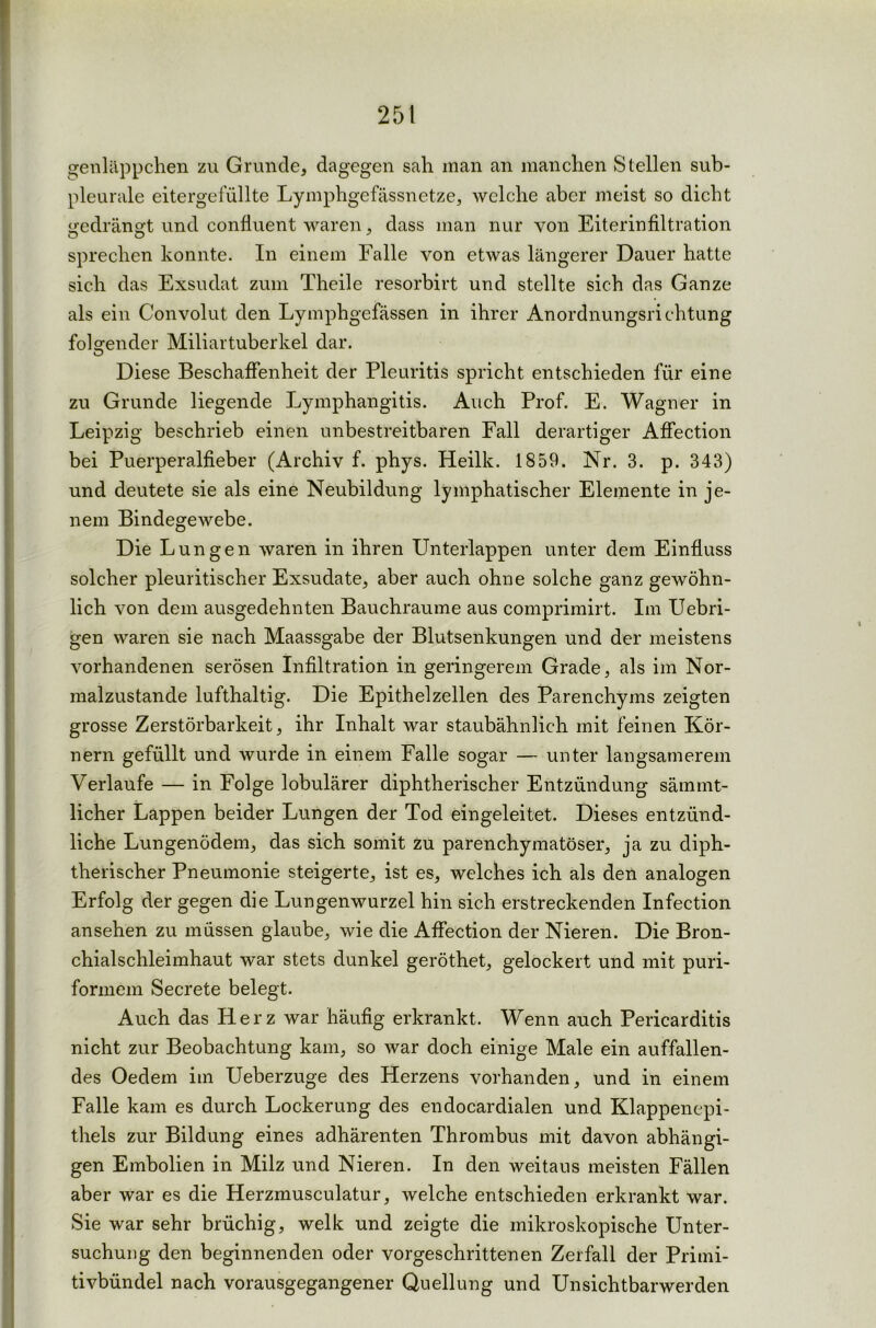 genläppchen zu Grunde, dagegen sah man an manchen Stellen sub- pleurale eitergefüllte Lymphgefässnetze, welche aber meist so dicht gedrängt und confluent waren, dass man nur von Eiterinfiltration sprechen konnte. In einem Falle von etwas längerer Dauer hatte sich das Exsudat zum Theile resorbirt und stellte sich das Ganze als ein Convolut den Lymphgefässen in ihrer Anordnungsrichtung folgender Miliartuberkel dar. Diese Beschaffenheit der Pleuritis spricht entschieden für eine zu Grunde liegende Lymphangitis. Auch Prof. E. Wagner in Leipzig beschrieb einen unbestreitbaren Fall derartiger Affection bei Puerperalfieber (Archiv f. phys. Heilk. 1859. Nr. 3. p. 343) und deutete sie als eine Neubildung lymphatischer Elemente in je- nem Bindegewebe. Die Lungen waren in ihren Unterlappen unter dem Einfluss solcher pleuritischer Exsudate, aber auch ohne solche ganz gewöhn- lich von dem ausgedehnten Bauchraume aus comprimirt. Im Uebri- gen waren sie nach Maassgabe der Blutsenkungen und der meistens vorhandenen serösen Infiltration in geringerem Grade, als im Nor- malzustände lufthaltig. Die Epithelzellen des Parenchyms zeigten grosse Zerstörbarkeit, ihr Inhalt war staubähnlich mit feinen Kör- nern gefüllt und wurde in einem Falle sogar — unter langsamerem Verlaufe — in Folge lobulärer diphtherischer Entzündung sämmt- licher Lappen beider Lungen der Tod eingeleitet. Dieses entzünd- liche Lungenödem, das sich somit zu parenchymatöser, ja zu diph- therischer Pneumonie steigerte, ist es, welches ich als den analogen Erfolg der gegen die Lungenwurzel hin sich erstreckenden Infection ansehen zu müssen glaube, wie die Affection der Nieren. Die Bron- chialschleimhaut war stets dunkel geröthet, gelockert und mit puri- formem Secrete belegt. Auch das Herz war häufig erkrankt. Wenn auch Pericarditis nicht zur Beobachtung kam, so war doch einige Male ein auffallen- des Oedein im Ueberzuge des Herzens vorhanden, und in einem Falle kam es durch Lockerung des endocardialen und Klappenepi- thels zur Bildung eines adhärenten Thrombus mit davon abhängi- gen Embolien in Milz und Nieren. In den weitaus meisten Fällen aber war es die Herzmusculatur, welche entschieden erkrankt war. Sie war sehr brüchig, welk und zeigte die mikroskopische Unter- suchung den beginnenden oder vorgeschrittenen Zerfall der Primi- tivbündel nach vorausgegangener Quellung und Unsichtbarwerden