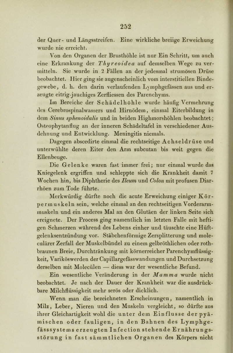 der Quer- und Längsstreifen. Eine wirkliche breiige Erweichung wurde nie erreicht. Von den Organen der Brusthöhle ist nur Ein Schritt, um auch eine Erkrankung der Thyreoidea auf demselben Wege zu ver- mitteln. Sie wurde in 2 Fällen an der jedesmal strumösen Drüse beobachtet. Hier ging sie augenscheinlich vom interstitiellen Binde- gewebe, d. h. den darin verlaufenden Lymphgefässen aus und er- zeugte eitrig-jauchiges Zerfliessen des Parenchyms. Im Bereiche der Schädelhöhle wurde häufig Vermehrung des Cerebrospinalwassers und Hirnödem, einmal Eiterbildung in dem Sinus sphenoidalis und in beiden Highmorshöhlen beobachtet; Osteophytanflug an der inneren Schädeltafel in verschiedener Aus- dehnung und Entwicklung. Meningitis niemals. Dagegen abscedirte einmal die rechtseitige Achseldrüse und unterwühlte deren Eiter den Arm subcutan bis weit gegen die Ellenbeuge. Die Gelenke waren fast immer frei; nur einmal wurde das Kniegelenk ergriffen und schleppte sich die Krankheit damit 7 Wochen hin, bis Diphtherie des Ileum und Colon mit profusen Diar- rhöen zum Tode führte. Merkwürdig dürfte noch die acute Erweichung einiger Kör- perm uskeln sein, welche einmal an den rechtseitigen Vorderarm- muskeln und ein anderes Mal an den Glutäen der linken Seite sich ereignete. Der Process ging namentlich im letzten Falle mit hefti- gen Schmerzen während des Lebens einher und täuschte eine Hüft- gelenksentzündung vor. Stäbchenförmige Zersplitterung und mole- culärer Zerfall der Muskelbündel zu einem gelbröthlichen oder roth- braunen Breie, Durchtränkung mit körnerreicher Parenchymflüssig- keit, Varikös werden der Capillargefässwandungen und Durchsetzung derselben mit Moleciilen — diess war der wesentliche Befund. Ein wesentliche Veränderung in der Mamma wurde nicht beobachtet. Je nach der Dauer der Krankheit war die ausdrück- bare Milchflüssigkeit mehr serös oder dicklich. Wenn man die bezeichneten Erscheinungen, namentlich in Milz, Leber, Nieren und den Muskeln vergleicht, so dürfte aus ihrer Gleichartigkeit wohl die unter dem Einflüsse der pyä- mischen oder fauligen, in den Bahnen des Lymphge- fässsystems erzeugten Infection stehende Ernährungs- störung in fast sämmtlichen Organen des Körpers nicht