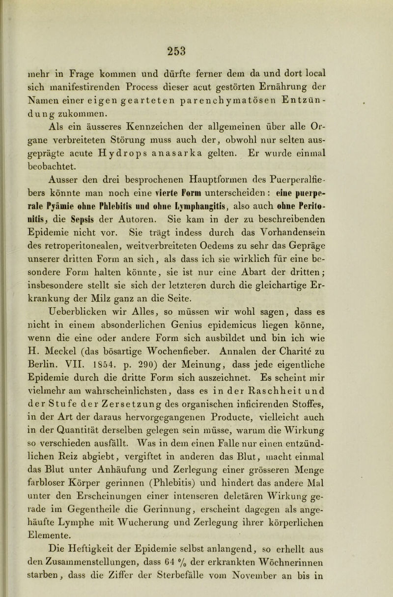 mehr in Frage kommen und dürfte ferner dem da und dort local sich manifestirenden Process dieser acut gestörten Ernährung der Namen einer eigen gearteten parenchymatösen Entzün- d u n g zukommen. Als ein äusseres Kennzeichen der allgemeinen über alle Or- gane verbreiteten Störung muss auch der, obwohl nur selten aus- geprägte acute Hydrops anasarka gelten. Er wurde einmal beobachtet. Ausser den drei besprochenen Hauptformen des Puerperalfie- bers könnte man noch eine vierte Form unterscheiden : eiue puerpe- rale Pyäniie ohne Phlebitis uiul ohne Lymphangitis, also auch ohne Perito- nitis, die Sepsis der Autoren. Sie kam in der zu beschreibenden Epidemie nicht vor. Sie trägt indess durch das Vorhandensein des retroperitonealen, weitverbreiteten Oedems zu sehr das Gepräge unserer dritten Form an sich, als dass ich sie wirklich für eine be- sondere Form halten könnte, sie ist nur eine Abart der dritten; insbesondere stellt sie sich der letzteren durch die gleichartige Er- krankung der Milz ganz an die Seite. Ueberblicken wir Alles, so müssen wir wohl sagen, dass es nicht in einem absonderlichen Genius epidemicus liegen könne, wenn die eine oder andere Form sich ausbildet und bin ich wie H. Meckel (das bösartige Wochenfieber. Annalen der Charite zu Berlin. VII. 1854. p. 290) der Meinung, dass jede eigentliche Epidemie durch die dritte Form sich auszeichnet. Es scheint mir vielmehr am wahrscheinlichsten, dass es in der Raschheit und der Stufe der Zersetzung des organischen inficirenden Stoffes, in der Art der daraus hervorgegangenen Producte, vielleicht auch in der Quantität derselben gelegen sein müsse, warum die Wirkung so verschieden ausfällt. Was in dem einen Falle nur einen entzünd- lichen Reiz abgiebt, vergiftet in anderen das Blut, macht einmal das Blut unter Anhäufung und Zerlegung einer grösseren Menge farbloser Körper gerinnen (Phlebitis) und hindert das andere Mal unter den Erscheinungen einer intenseren deletären Wirkung ge- rade im Gegentheile die Gerinnung, erscheint dagegen als ange- häufte Lymphe mit Wucherung und Zerlegung ihrer körperlichen Elemente. Die Heftigkeit der Epidemie selbst anlangend, so erhellt aus den Zusammenstellungen, dass 64 % der erkrankten Wöchnerinnen starben, dass die Ziffer der Sterbefälle vom November an bis in