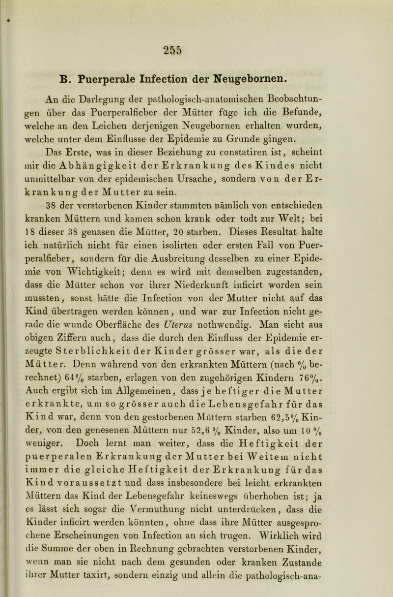 B. Puerperale Infection der Neugebornen. An die Darlegung der pathologisch-anatomischen Beobachtun- gen über das Puerperalfieber der Mütter füge ich die Befunde, welche an den Leichen derjenigen Neugebornen erhalten wurden, welche unter dem Einflüsse der Epidemie zu Grunde gingen. Das Erste, was in dieser Beziehung zu constatiren ist, scheint mir die Abhängigkeit der Erkrankung des Kindes nicht unmittelbar von der epidemischen Ursache, sondern von der Er- krankung der Mutter zu sein. 38 der verstorbenen Kinder stammten nämlich von entschieden kranken Müttern und kamen schon krank oder todt zur Welt; bei 18 dieser 38 genasen die Mütter, 20 starben. Dieses Resultat halte ich natürlich nicht für einen isolirten oder ersten Fall von Puer- peralfieber, sondern für die Ausbreitung desselben zu einer Epide- mie von Wichtigkeit; denn es wird mit demselben zugestanden, dass die Mütter schon vor ihrer Niederkunft inficirt worden sein mussten, sonst hätte die Infection von der Mutter nicht auf das Kind übertragen werden können, und war zur Infection nicht ge- rade die wunde Oberfläche des Uterus nothwendig. Man sieht aus obigen Ziffern auch, dass die durch den Einfluss der Epidemie er- zeugte Sterblichkeit der Kinder grösser war, als die der Mütter. Denn während von den erkrankten Müttern (nach % be- rechnet) 64% starben, erlagen von den zugehörigen Kindern 7 6%. Auch ergibt sich im Allgemeinen, dass je heftiger die Mutter erkrankte, um so grösser auch die Lebensgefahr für das Kind war, denn von den gestorbenen Müttern starben 62,5% Kin- der, von den genesenen Müttern nur 52,6 % Kinder, also um 10 % weniger. Doch lernt man weiter, dass die Heftigkeit der puerperalen Erkrankung der Mutter bei Weitem nicht immer die gleiche Heftigkeit der Erkrankung für das Kind vor aussetzt und dass insbesondere bei leicht erkrankten Müttern das Kind der Lebensgefahr keineswegs überhoben ist; ja es lässt sich sogar die Vennuthung nicht unterdrücken, dass die Kinder inficirt werden könnten, ohne dass ihre Mütter ausgespro- chene Erscheinungen von Infection an sich trugen. Wirklich wird die Summe der oben in Rechnung gebrachten verstorbenen Kinder, wenn man sie nicht nach dem gesunden oder kranken Zustande ihrer Mutter taxirt, sondern einzig und allein die pathologisch-ana-