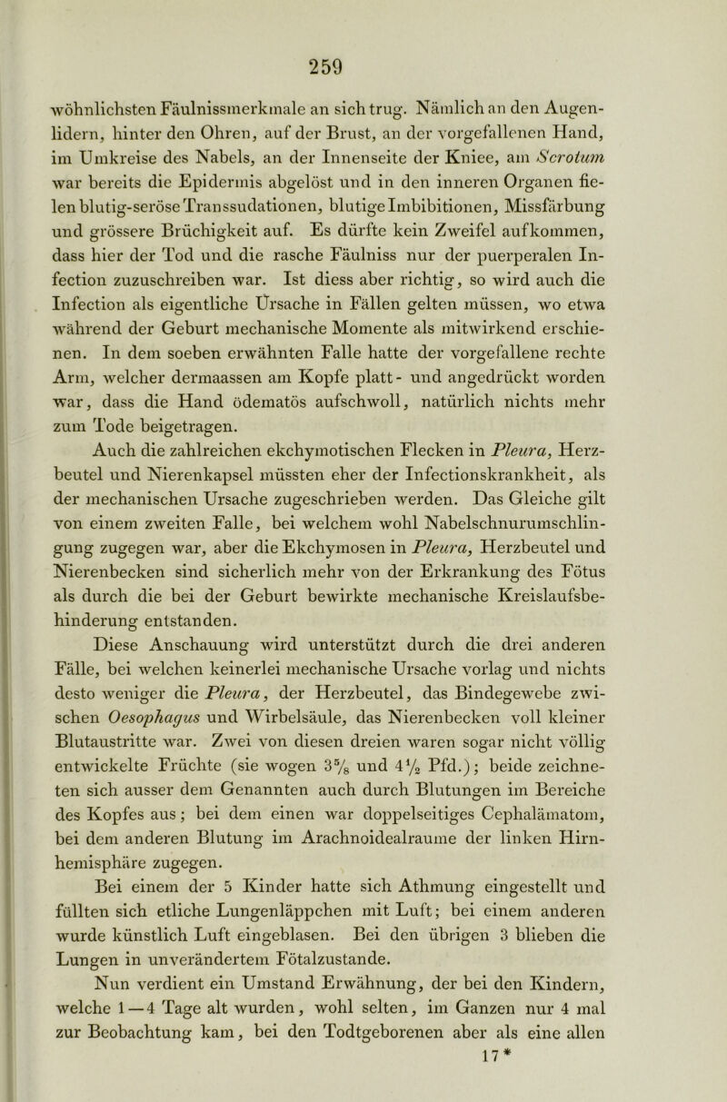wohnlichsten Fäulnissmerkmale an sich trug. Nämlich an den Augen- lidern, hinter den Ohren, auf der Brust, an der vorgefallenen Hand, im Umkreise des Nabels, an der Innenseite der Kniee, am Scrotum war bereits die Epidermis abgelöst und in den inneren Organen fie- len blutig-seröse Transsudationen, blutige Imbibitionen, Missfärbung und grössere Brüchigkeit auf. Es dürfte kein Zweifel aufkommen, dass hier der Tod und die rasche Fäulniss nur der puerperalen In- fection zuzuschreiben war. Ist diess aber richtig, so wird auch die Infection als eigentliche Ursache in Fällen gelten müssen, wo etwa während der Geburt mechanische Momente als mitwirkend erschie- nen. In dem soeben erwähnten Falle hatte der vorgefallene rechte Arm, welcher dermaassen am Kopfe platt- und angedrückt worden war, dass die Hand ödematös aufschwoll, natürlich nichts mehr zum Tode beigetragen. Auch die zahlreichen ekchymotischen Flecken in Pleura, Herz- beutel und Nierenkapsel müssten eher der Infectionskrankheit, als der mechanischen Ursache zugeschrieben werden. Das Gleiche gilt von einem zweiten Falle, bei welchem wohl Nabelschnurumschlin- gung zugegen war, aber die Ekchymosen in Pleura, Herzbeutel und Nierenbecken sind sicherlich mehr von der Erkrankung des Fötus als durch die bei der Geburt bewirkte mechanische Kreislaufsbe- hinderung entstanden. Diese Anschauung wird unterstützt durch die drei anderen Fälle, bei welchen keinerlei mechanische Ursache vorlag und nichts desto weniger die Pleura, der Herzbeutel, das Bindegewebe zwi- schen Oesophagus und Wirbelsäule, das Nierenbecken voll kleiner Blutaustritte war. Zwei von diesen dreien waren sogar nicht völlig entwickelte Früchte (sie wogen 35/8 und 4% Pfd.); beide zeichne- ten sich ausser dem Genannten auch durch Blutungen im Bereiche des Kopfes aus; bei dem einen war doppelseitiges Cephalämatom, bei dem anderen Blutung im Arachnoidealraume der linken Hirn- hemisphäre zugegen. Bei einem der 5 Kinder hatte sich Athmung eingestellt und füllten sich etliche Lungenläppchen mit Luft; bei einem anderen wurde künstlich Luft eingeblasen. Bei den übrigen 3 blieben die Lungen in unverändertem Fötalzustande. Nun verdient ein Umstand Erwähnung, der bei den Kindern, welche 1 — 4 Tage alt wurden, wohl selten, im Ganzen nur 4 mal zur Beobachtung kam, bei den Todtgeborenen aber als eine allen 17*