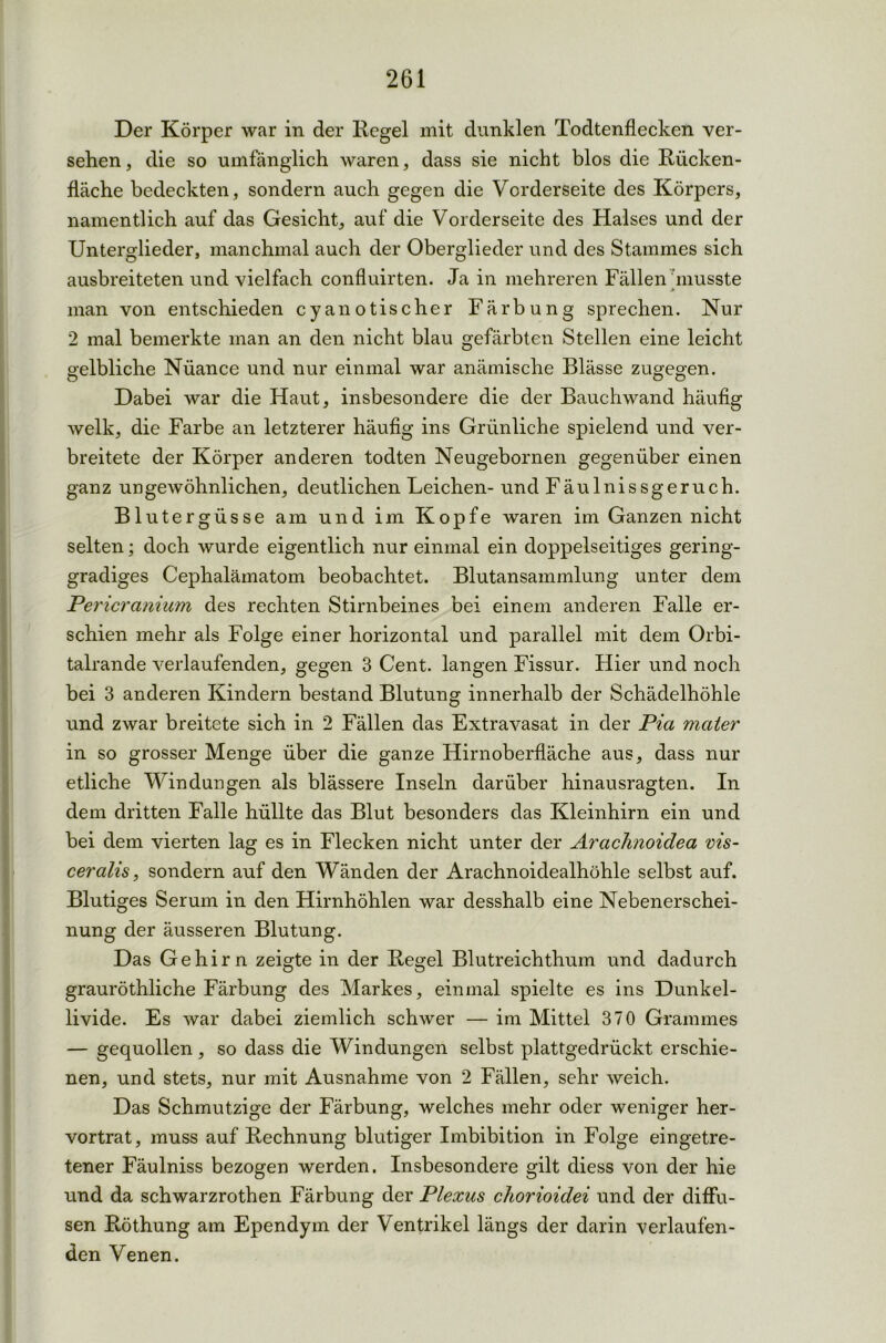 Der Körper war in der Regel mit dunklen Todtenflecken ver- sehen, die so umfänglich waren, dass sie nicht blos die Rücken- fläche bedeckten, sondern auch gegen die Vorderseite des Körpers, namentlich auf das Gesicht, auf die Vorderseite des Halses und der Unterglieder, manchmal auch der Oberglieder und des Stammes sich ausbreiteten und vielfach confluirten. Ja in mehreren Fällen musste * man von entschieden cya notisch er Färbung sprechen. Nur 2 mal bemerkte man an den nicht blau gefärbten Stellen eine leicht gelbliche Niiance und nur einmal war anämische Blässe zugegen. o o o Dabei war die Haut, insbesondere die der Bauchwand häufig welk, die Farbe an letzterer häufig ins Grünliche spielend und ver- breitete der Körper anderen todten Neugebornen gegenüber einen ganz ungewöhnlichen, deutlichen Leichen- und Fäulnissgeruch. Blutergüsse am und im Kopfe waren im Ganzen nicht selten; doch wurde eigentlich nur einmal ein doppelseitiges gering- gradiges Cephaläinatom beobachtet. Blutansammlung unter dem Pericranium des rechten Stirnbeines bei einem anderen Falle er- schien mehr als Folge einer horizontal und parallel mit dem Orbi- talrande verlaufenden, gegen 3 Cent, langen Fissur. Hier und noch bei 3 anderen Kindern bestand Blutung innerhalb der Schädelhöhle und zwar breitete sich in 2 Fällen das Extravasat in der Pia mater in so grosser Menge über die ganze Hirnoberfläche aus, dass nur etliche Windungen als blässere Inseln darüber hinausragten. In dem dritten Falle hüllte das Blut besonders das Kleinhirn ein und bei dem vierten lag es in Flecken nicht unter der Arachnoidea vis- ceralis, sondern auf den Wänden der Arachnoidealhöhle selbst auf. Blutiges Serum in den Hirnhöhlen war desshalb eine Nebenerschei- nung der äusseren Blutung. Das Gehirn zeigte in der Regel Blutreichthum und dadurch grauröthliche Färbung des Markes, einmal spielte es ins Dunkel- livide. Es war dabei ziemlich schwer — im Mittel 370 Grammes — gequollen, so dass die Windungen selbst plattgedrückt erschie- nen, und stets, nur mit Ausnahme von 2 Fällen, sehr weich. Das Schmutzige der Färbung, welches mehr oder weniger her- vortrat, muss auf Rechnung blutiger Imbibition in Folge eingetre- tener Fäulniss bezogen werden. Insbesondere gilt diess von der hie und da schwarzrothen Färbung der Plexus chorioidei und der diffu- sen Röthung am Ependym der Ventrikel längs der darin verlaufen- den Venen.