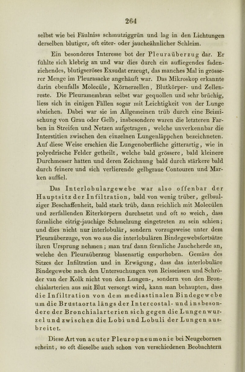 selbst wie bei Fäulniss schmutziggrün und lag in den Lichtungen derselben blutiger, oft eiter- oder jaucheähnlicher Schleim. Ein besonderes Interesse bot der Pleuraüberzug dar. Er fühlte sich klebrig an und war dies durch ein aufliegendes faden- ziehendes, blutigseröses Exsudat erzeugt, das manches Mal in grösse- rer Menge im Pleurasacke angehäuft war. Das Mikroskop erkannte darin ebenfalls Molecüle, Körnerzellen, Blutkörper- und Zellen- reste. Die Pleuramembran selbst war gequollen und sehr brüchig, Hess sich in einigen Fällen sogar mit Leichtigkeit von der Lunge abziehen. Dabei war sie im Allgemeinen trüb durch eine Beimi- schung von Grau oder Gelb, insbesondere waren die letzteren Far- ben in Streifen und Netzen aufgetragen, welche unverkennbar die Interstitien zwischen den einzelnen Lungenläppchen bezeichneten. Auf diese Weise erschien die Lungenoberfläche gitterartig, wie in polyedrische Felder getheilt, welche bald grössere, bald kleinere Durchmesser hatten und deren Zeichnung bald durch stärkere bald durch feinere und sich verlierende gelbgraue Contouren und Mar- ken auffiel. Das Interlobulargewebe war also offenbar der Hauptsitz der Infiltration, bald von wenig trüber, gelbsul- ziger Beschaffenheit, bald stark trüb, dann reichlich mit Molecülen und zerfallenden Eiterkörpern durchsetzt und oft so weich, dass förmliche eitrig-jauchige Schmelzung eingetreten zu sein schien; und dies nicht nur interlobulär, sondern vorzugsweise unter dem Pleuraüberzuge, von wo aus die interlobulären Bindegewebsfortsätze ihren Ursprung nehmen; man traf dann förmliche Jaucheherde an, welche den Pleuraüberzug blasenartig emporhoben. Gemäss des Sitzes der Infiltration und in Erwägung, dass das interlobuläre Bindegewebe nach den Untersuchungen von Beisseissen und Schrö- der van der Kolk nicht von den Lungen-, sondern von den Bron- chialarterien aus mit Blut versorgt wird, kann man behaupten, dass die Infiltration von dem mediastinalen Bindegewebe um die Brustaorta längs der Intercostal- und insbeson- dere der Bronchialarterien sich gegen die Lungenwur- zel und zwischen die Lobi und Lobuli der Lungen aus- breitet. Diese Art von acuter Pleuropneumonie bei Neugebornen scheint, so oft dieselbe auch schon von verschiedenen Beobachtern