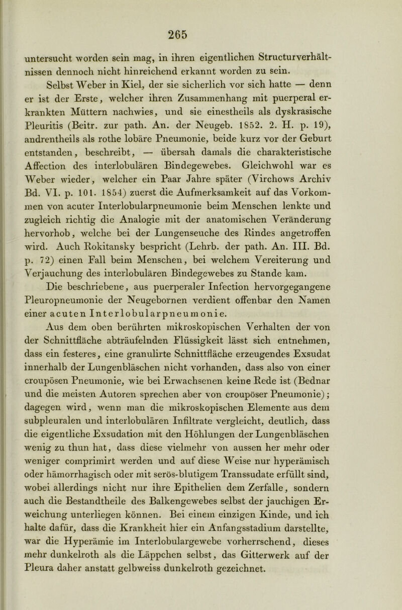 untersucht worden sein mag, in ihren eigentlichen Structurverhält- nissen dennoch nicht hinreichend erkannt worden zu sein. Selbst Weber in Kiel, der sie sicherlich vor sich hatte — denn er ist der Erste, welcher ihren Zusammenhang mit puerperal er- krankten Müttern nachwies, und sie einestheils als dyskrasische Pleuritis (Beitr. zur path. An. der Neugeb. 1852. 2. H. p. 19), andrentheils als rothe lobäre Pneumonie, beide kurz vor der Geburt entstanden, beschreibt, — übersah damals die charakteristische Affection des interlobulären Bindegewebes. Gleichwohl war es Weber wieder, welcher ein Paar Jahre später (Virchows Archiv Bd. VI. p. 101. 1854) zuerst die Aufmerksamkeit auf das Vorkom- men von acuter Interlobularpneumonie beim Menschen lenkte und zugleich richtig die Analogie mit der anatomischen Veränderung hervorhob, welche bei der Lungenseuche des Kindes angetroffen wird. Auch Rokitansky bespricht (Lehrb. der path. An. III. Bd. p. 72) einen Fall beim Menschen, bei welchem Vereiterung und Verjauchung des interlobulären Bindegewebes zu Stande kam. Die beschriebene, aus puerperaler Infection hervorgegangene Pleuropneumonie der Neugebornen verdient offenbar den Namen einer acuten Inter lobular pneumonie. Aus dem oben berührten mikroskopischen Verhalten der von der Schnittfläche abträufelnden Flüssigkeit lässt sich entnehmen, dass ein festeres, eine granulirte Schnittfläche erzeugendes Exsudat innerhalb der Lungenbläschen nicht vorhanden, dass also von einer croupösen Pneumonie, wie bei Erwachsenen keine Rede ist (Bednar und die meisten Autoren sprechen aber von croupöser Pneumonie); dagegen wird, wenn man die mikroskopischen Elemente aus dem subpleuralen und interlobulären Infiltrate vergleicht, deutlich, dass die eigentliche Exsudation mit den Höhlungen der Lungenbläschen wenig zu thun hat, dass diese vielmehr von aussen her mehr oder weniger comprimirt werden und auf diese Weise nur hyperämisch oder hämorrhagisch oder mit serös-blutigem Transsudate erfüllt sind, wobei allerdings nicht nur ihre Epithelien dem Zerfalle, sondern auch die Bestandtheile des Balkengewebes selbst der jauchigen Er- weichung unterliegen können. Bei einem einzigen Kinde, und ich halte dafür, dass die Krankheit hier ein Anfangsstadium darstellte, war die Hyperämie im Interlobulargewebe vorherrschend, dieses mehr dunkelroth als die Läppchen selbst, das Gitterwerk auf der Pleura daher anstatt gelbweiss dunkelroth gezeichnet.