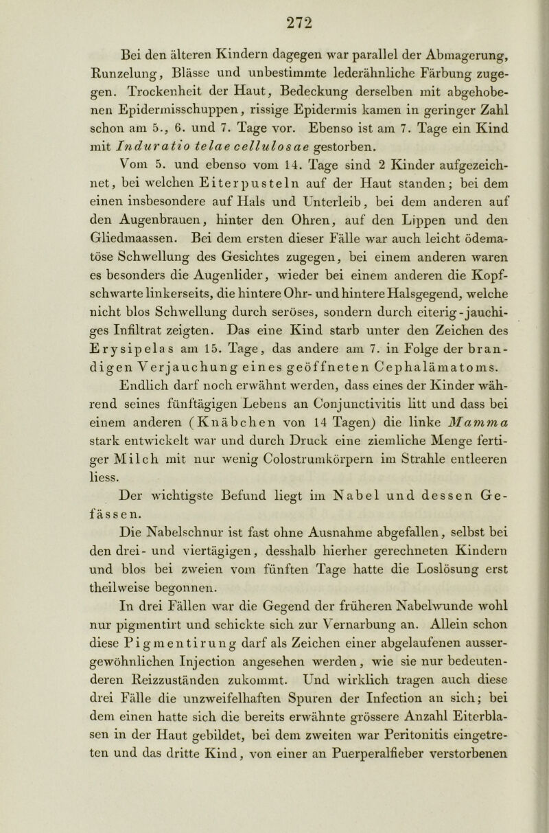 Bei den älteren Kindern dagegen war parallel der Abmagerung, Runzelung, Blässe und unbestimmte lederähnliche Färbung zuge- gen. Trockenheit der Haut, Bedeckung derselben mit abgehobe- nen Epidennisschuppen, rissige Epidermis kamen in geringer Zahl schon am 5., 6. und 7. Tage vor. Ebenso ist am 7. Tage ein Kind mit Induratio telae cellulosae gestorben. Vom 5. und ebenso vom 14. Tage sind 2 Kinder aufgezeich- net, bei welchen Eiterpusteln auf der Haut standen; bei dem einen insbesondere auf Hals und Unterleib, bei dem anderen auf den Augenbrauen, hinter den Ohren, auf den Lippen und den Gliedmaassen. Bei dem ersten dieser Fälle war auch leicht ödema- töse Schwellung des Gesichtes zugegen, bei einem anderen waren es besonders die Augenlider, wieder bei einem anderen die Kopf- schwarte linkerseits, die hintere Ohr- und hintere Halsgegend, welche nicht blos Schwellung durch seröses, sondern durch eiterig-jauchi- ges Infiltrat zeigten. Das eine Kind starb unter den Zeichen des Erys ipelas am 15. Tage, das andere am 7. in Folge der bran- digen Verjauchung eines geöffneten Cephalämatoms. Endlich darf noch erwähnt werden, dass eines der Kinder wäh- rend seines fünftägigen Lebens an Conjunctivitis litt und dass bei einem anderen (Knäbchen von 14 Tagen) die linke Mamma stark entwickelt war und durch Druck eine ziemliche Menge ferti- ger Milch mit nur wenig Colostrumkörpern im Strahle entleeren liess. Der wichtigste Befund liegt im Nabel und dessen Ge- f äs s e n. Die Nabelschnur ist fast ohne Ausnahme abgefallen, selbst bei den drei-und viertägigen, desshalb hierher gerechneten Kindern und blos bei zweien vom fünften Tage hatte die Loslösung erst theilweise begonnen. In drei Fällen war die Geo-end der früheren Nabelwunde wohl O nur pigmentirt und schickte sich zur Vernarbung an. Allein schon diese Pigmentirung darf als Zeichen einer abgelaufenen ausser- gewöhnlichen Injection angesehen werden, wie sie nur bedeuten- deren Reizzuständen zukommt. Und wirklich tragen auch diese drei Fälle die unzweifelhaften Spuren der Infection an sich; bei dem einen hatte sich die bereits erwähnte Grössere Anzahl Eiterbla- O sen in der Haut gebildet, bei dem zweiten war Peritonitis eingetre- ten und das dritte Kind, von einer an Puerperalfieber verstorbenen