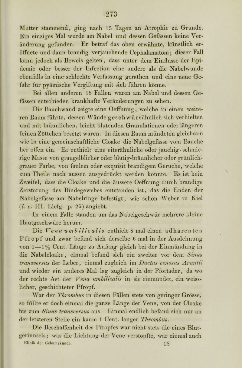 Mutter stammend, ging nach 15 Tagen an Atrophie zu Grunde. Ein einziges Mal wurde am Nabel und dessen Gefässen keine Ver- anderung gefunden. Er betraf das oben erwähnte, künstlich er- öffnete und dann brandig verjauchende Cephalämatom; dieser Fall kann jedoch als Beweis gelten, dass unter dem Einflüsse der Epi- demie oder besser der Infection eine andere als die Nabel wunde ebenfalls in eine schlechte Verfassung gerathen und eine neue Ge- fahr für pyämische Vergiftung mit sich führen könne. Bei allen anderen 18 Fällen waren am Nabel und dessen Ge- fässen entschieden krankhafte Veränderungen zu sehen. Die Bauchwand zeigte eine OefFnung, welche in einen weite- ren Raum führte, dessen Wände geschwürsähnlich sich verhielten und mit bräunlichen, leicht blutenden Granulationen oder längeren feinen Zöttchen besetzt waren. In diesen Raum mündeten gleichsam wie in eine gemeinschaftliche Cloake die Nabelgefässe vom Bauche her offen ein. Er enthielt eine eiterähnliche oder jauchig - schmie- rige Masse von graugelblicher oder blutig-bräunlicher oder grünlich- grauer Farbe, von faulem oder exquisit brandigem Gerüche, welche zum Theile nach aussen ausgedrückt werden konnte. Es ist kein Zweifel, dass die Cloake und die äussere Oeffnung durch brandige Zerstörung des Bindegewebes entstanden ist, das die Enden der Nabelgefässe am Nabelringe befestigt, wie schon Weber in Kiel (l. c. III. Liefg. p. 25) angiebt. In einem Falle standen um das Nabelgeschwür mehrere kleine Hautgeschwüre herum. Die Vena umb ilicalis enthielt 8 mal einen aclhären ten Pfropf und zwar befand sich derselbe 6 mal in der Ausdehnung von 1 — 1% Cent. Länge zu Anfang gleich bei der Einmündung in die Nabelcloake, einmal befand sich ein zweiter vor dem Sinus transversus der Leber, einmal zugleich im Ductus venosus Arantii und wieder ein anderes Mal lag zugleich in der Pfortader, da wo der rechte Ast der Vena umbilicalis in sie einmündet, ein weiss- licher, geschichteter Pfropf. War der Thrombus in diesen Fällen stets von geringer Grösse, so füllte er doch einmal die ganze Länge der Vene, von der Cloake bis zum Sinus transversus aus. Einmal endlich befand sich nur an der letzteren Stelle ein kaum 1 Cent, langer Thrombus. Die Beschaffenheit des Pfropfes war nicht stets die eines Blut- gerinnsels; was die Lichtung der Vene verstopfte, war einmal auch Klinik der Geburlskunde. 13