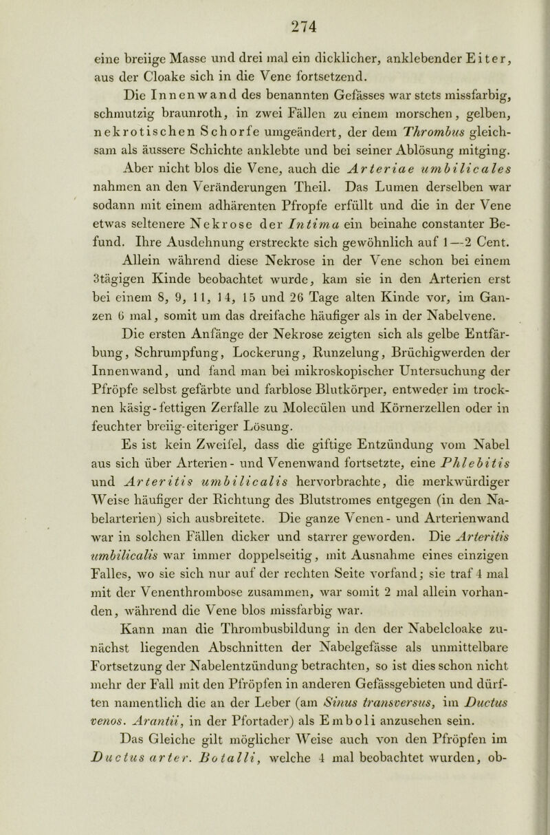 eine breiige Masse und drei mal ein dicklicher, anklebender Eiter, aus der Cloake sich in die Vene fortsetzend. Die Innenwand des benannten Gefässes war stets missfarbig, schmutzig braunroth, in zwei Fällen zu einem morschen, gelben, nekrotischen Schorfe umgeändert, der dem Thrombus gleich- sam als äussere Schichte anklebte und bei seiner Ablösung mitging. Aber nicht blos die Vene, auch die Arteriae umbilicales nahmen an den Veränderungen Theil. Das Lumen derselben war sodann mit einem adhärenten Pfropfe erfüllt und die in der Vene etwas seltenere Nekrose der Intima ein beinahe constanter Be- fund. Ihre Ausdehnung erstreckte sich gewöhnlich auf 1—2 Cent. Allein während diese Nekrose in der Vene schon bei einem 3tägigen Kinde beobachtet wurde, kam sie in den Arterien erst bei einem 8, 9, 11, 14, 15 und 26 Tage alten Kinde vor, im Gan- zen 6 mal, somit um das dreifache häufiger als in der Nabelvene. Die ersten Anfänge der Nekrose zeigten sich als gelbe Entfär- bung, Schrumpfung, Lockerung, Bunzelung, Brüchigwerden der Innenwand, und fand man bei mikroskopischer Untersuchung der Pfropfe selbst gefärbte und farblose Blutkörper, entweder im trock- nen käsig-fettigen Zerfalle zu Moleciilen und Körnerzellen oder in feuchter breiig-eiteriger Lösung. Es ist kein Zweifel, dass die giftige Entzündung vom Nabel aus sich über Arterien - und Venenwand fortsetzte, eine Phlebitis und Arteritis umbilicalis hervorbrachte, die merkwürdiger Weise häufiger der Bichtung des Blutstromes entgegen (in den Na- belarterien) sich ausbreitete. Die ganze Venen - und Arterienwand war in solchen Fällen dicker und starrer geworden. Die Arteritis umbilicalis war immer doppelseitig, mit Ausnahme eines einzigen Falles, wo sie sich nur auf der rechten Seite vorfand; sie traf 4 mal mit der Venenthrombose zusammen, war somit 2 mal allein vorhan- den, während die Vene blos missfarbig war. Kann man die Thrombusbildung in den der Nabelcloake zu- nächst liegenden Abschnitten der Nabelgefässe als unmittelbare Fortsetzung der Nabelentzündung betrachten, so ist dies schon nicht mehr der Fall mit den Pfropfen in anderen Gefässgebieten und dürf- ten namentlich die an der Leber (am Sinus transversus, im Ductus venös. Arantii, in der Pfortader) als Emboli anzusehen sein. Das Gleiche gilt möglicher Weise auch von den Pfropfen im Ductus arter. Botalli, welche 4 mal beobachtet wurden, ob-