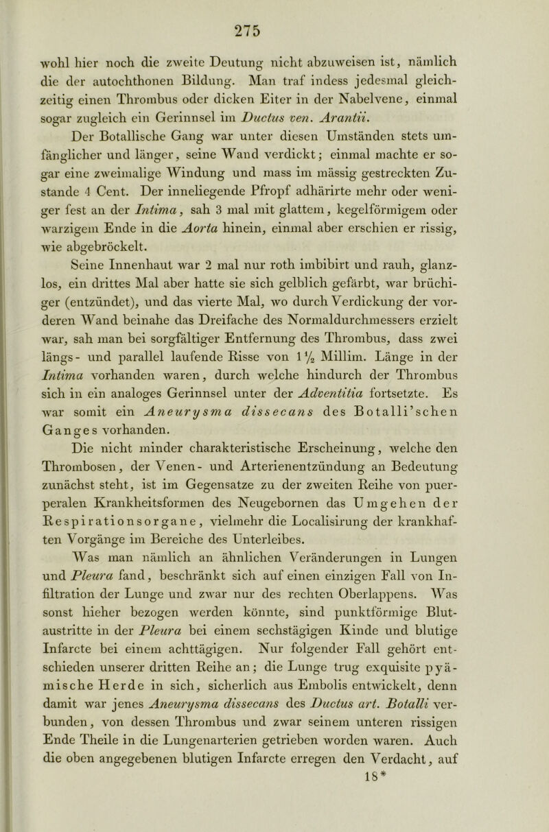 wohl hier noch die zAveite Deutung nicht abzuweisen ist, nämlich die der autochthonen Bildung. Man traf indess jedesmal gleich- zeitig1 einen Thrombus oder dicken Eiter in der Nabelvene, einmal sogar zugleich ein Gerinnsel im Ductus ven. Arantii. Der Botallische Gang war unter diesen Umständen stets um- fänglicher und länger, seine Wand verdickt; einmal machte er so- gar eine zweimalige Windung und mass im mässig gestreckten Zu- stande 4 Cent. Der inneliegende Pfropf adhärirte mehr oder weni- ger fest an der Intima, sah 3 mal mit glattem, kegelförmigem oder warzigem Ende in die Aorta hinein, einmal aber erschien er rissig, wie abgebröckelt. Seine Innenhaut war 2 mal nur roth imbibirt und rauh, glanz- los, ein drittes Mal aber hatte sie sich gelblich gefärbt, war brüchi- ger (entzündet), und das vierte Mal, wo durch Verdickung der vor- deren Wand beinahe das Dreifache des Normaldurchmessers erzielt war, sah man bei sorgfältiger Entfernung des Thrombus, dass zwei längs - und parallel laufende Bisse von 1 % Millim. Länge in der Intima vorhanden waren, durch welche hindurch der Thrombus sich in ein analoges Gerinnsel unter der Adventitia fortsetzte. Es war somit ein Aneurysma dissecans des Botalli’sehen Ganges vorhanden. Die nicht minder charakteristische Erscheinung, welche den Thrombosen, der Venen- und Arterienentzündung an Bedeutung zunächst steht, ist im Gegensätze zu der zweiten Beihe von puer- peralen Krankheitsformen des Neugebornen das Umgehen der Bespirationsorgane, vielmehr die Localisirung der krankhaf- ten Vorgänge im Bereiche des Unterleibes. Was man nämlich an ähnlichen Veränderungen in Lungen und Pleura fand, beschränkt sich auf einen einzigen Fall von In- filtration der Lunge und zwar nur des rechten Oberlappens. Was sonst hieher bezogen werden könnte, sind punktförmige Blut- austritte in der Pleura bei einem sechstägigen Kinde und blutige Infarcte bei einem achttägigen. Nur folgender Fall gehört ent- schieden unserer dritten Beihe an; die Lunge trug exquisite pyä- mische Herde in sich, sicherlich aus Embolis entwickelt, denn damit war jenes Aneurysma dissecans des Ductus art. Botalli ver- bunden, von dessen Thrombus und zwar seinem unteren rissigen Ende Theile in die Lungenarterien getrieben worden waren. Auch die oben angegebenen blutigen Infarcte erregen den Verdacht, auf 18*