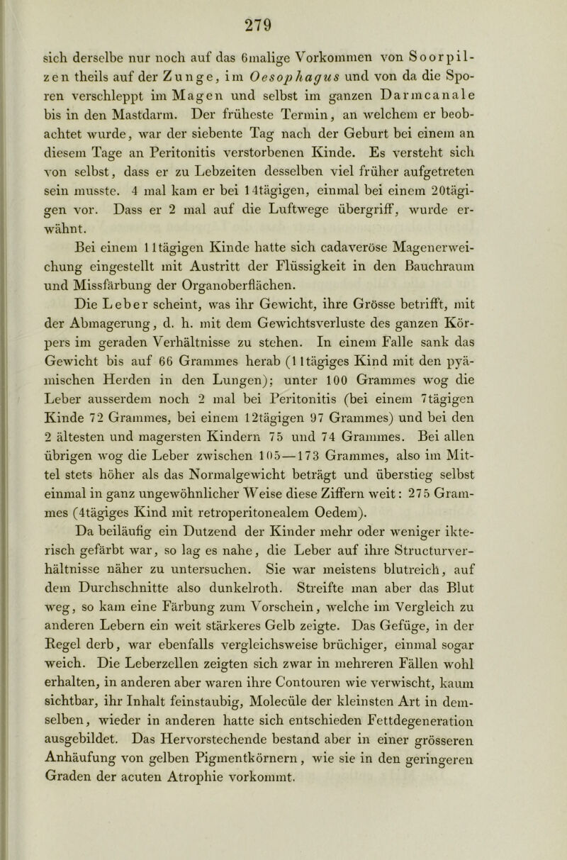 sich derselbe nur noch auf das 6malige Vorkommen von Soorpil- zen theils auf der Zunge, im Oesophagus und von da die Spo- ren verschleppt im Magen und selbst im ganzen Danncanale bis in den Mastdarm. Der früheste Termin, an welchem er beob- achtet wurde, war der siebente Tag nach der Geburt bei einem an diesem Tage an Peritonitis verstorbenen Kinde. Es versteht sich von selbst, dass er zu Lebzeiten desselben viel früher aufgetreten sein musste. 4 mal kam er bei 14tägigen, einmal bei einem 20tägi- gen vor. Dass er 2 mal auf die Luftwege Übergriff, wurde er- wähnt. Bei einem 11 tägigen Kinde hatte sich cadaveröse Magenerwei- chung eingestellt mit Austritt der Flüssigkeit in den Bauchraum und Missfärbung der Organoberflächen. Die Leber scheint, was ihr Gewicht, ihre Grösse betrifft, mit der Abmagerung, d. h. mit dem Gewichtsverluste des ganzen Kör- pers im geraden Verhältnisse zu stehen. In einem Falle sank das Gewicht bis auf 66 Grammes herab (11 tägiges Kind mit den pyä- mischen Herden in den Lungen); unter 100 Grammes wog die Leber ausserdem noch 2 mal bei Peritonitis (bei einem 7tägigen Kinde 72 Grammes, bei einem 12tägigen 97 Grammes) und bei den 2 ältesten und magersten Kindern 75 und 74 Grammes. Bei allen übrigen wog die Leber zwischen 105 —173 Grammes, also im Mit- tel stets höher als das Normalgewicht beträgt und überstieg selbst einmal in ganz ungewöhnlicher Weise diese Ziffern weit: 27 5 Gram- mes (4tägiges Kind mit retroperitonealem Oedem). Da beiläufig ein Dutzend der Kinder mehr oder weniger ikte- risch gefärbt war, so lag es nahe, die Leber auf ihre Structurver- hältnisse näher zu untersuchen. Sie war meistens blutreich, auf dem Durchschnitte also dunkelroth. Streifte man aber das Blut weg, so kam eine Färbung zum Vorschein, welche im Vergleich zu anderen Lebern ein weit stärkeres Gelb zeigte. Das Gefüge, in der Pegel derb, war ebenfalls vergleichsweise brüchiger, einmal sogar weich. Die Leberzellen zeigten sich zwar in mehreren Fällen wohl erhalten, in anderen aber waren ihre Contouren wie verwischt, kaum sichtbar, ihr Inhalt feinstaubig, Molecüle der kleinsten Art in dem- selben, wieder in anderen hatte sich entschieden Fettdegeneration ausgebildet. Das Hervorstechende bestand aber in einer grösseren Anhäufung von gelben Pigmentkörnern, wie sie in den geringeren Graden der acuten Atrophie vorkommt.