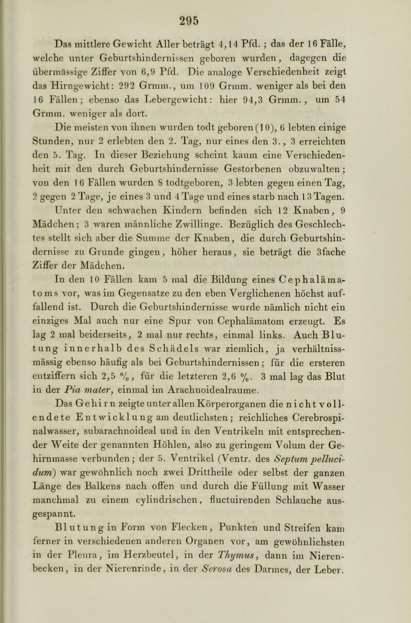 Das mittlere Gewicht Aller beträgt 4,14 Pfd. ; das der 16 Fälle, welche unter Geburtshindernissen geboren wurden, dagegen die übermässige Ziffer von 6,9 Pfd. Die analoge Verschiedenheit zeigt das Hirngewicht: 292 Grmm., um 109 Grmm. weniger als bei den 16 Fällen; ebenso das Lebergewicht: hier 94,3 Grmm., um 54 Grmm. weniger als dort. Die meisten von ihnen wurden todt geboren (10), 6 lebten einige Stunden, nur 2 erlebten den 2. Tag, nur eines den 3., 3 erreichten den 5. Tag. In dieser Beziehung scheint kaum eine Verschieden- heit mit den durch Geburtshindernisse Gestorbenen obzuwalten; von den 1 6 Fällen wurden 8 todtgeboren, 3 lebten gegen einen Tag, 2 gegen 2 Tage, je eines 3 und 4 Tage und eines starb nach 13 Tagen. Unter den schwachen Kindern befinden sich 12 Knaben, 9 Mädchen; 3 waren männliche Zwillinge. Bezüglich des Geschlech- tes stellt sich aber die Summe der Knaben, die durch Geburtshin- dernisse zu Grunde gingen, höher heraus, sie beträgt die 3fache Ziffer der Mädchen. In den 10 Fällen kam 5 mal die Bildung eines Cephaläma- toms vor, was im Gegensätze zu den eben Verglichenen höchst auf- fallend ist. Durch die Geburtshindernisse wurde nämlich nicht ein einziges Mal auch nur eine Spur von Cephalämatom erzeugt. Es lag 2 mal beiderseits, 2 mal nur rechts, einmal links. Auch Blu- tung innerhalb des Schädels war ziemlich, ja verhältniss- mässig ebenso häufig als bei Geburtshindernissen; für die ersteren entziffern sich 2,5 %, für die letzteren 2,6 %. 3 mal lag das Blut in der Pia mater, einmal im Arachnoidealraume. Das Gehirn zeigte unter allen Körperorganen die nichtvoll- endete En twicklung am deutlichsten; reichliches Cerebrospi- nalwasser, subarachnoideal und in den Ventrikeln mit entsprechen- der Weite der genannten Höhlen, also zu geringem Volum der Ge- hirnmasse verbunden; der 5. Ventrikel (Ventr. des Septum pelluci- dum) war gewöhnlich noch zwei Drittheile oder selbst der ganzen Länge des Balkens nach offen und durch die Füllung mit Wasser manchmal zu einem cylinclrischen, fluctuirenden Schlauche aus- gespannt. Blutung in Form von Flecken, Punkten und Streifen kam ferner in verschiedenen anderen Organen vor, am gewöhnlichsten in der Pleura, im Herzbeutel, in der Thymus, dann im Nieren- becken, in der Nierenrinde, in der Serosa des Darmes, der Leber.