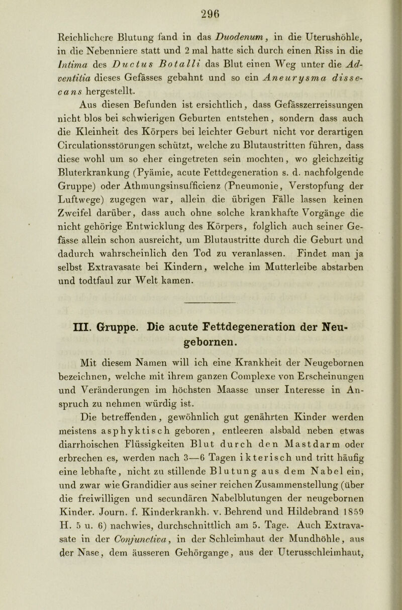 Reichlichere Blutung fand in das Duodenum, in die Uterushöhle, in die Nebenniere statt und 2 mal hatte sich durch einen Riss in die Intima des Ductus Bot all i das Blut einen Weg unter die Ad- ventitia dieses Gefässes gebahnt und so ein Aneurysma disse- cans hergestellt. Aus diesen Befunden ist ersichtlich, dass Gefässzerreissungen nicht blos bei schwierigen Geburten entstehen, sondern dass auch die Kleinheit des Körpers bei leichter Geburt nicht vor derartigen Circulationsstörungen schützt, welche zu Blutaustritten führen, dass diese wohl um so eher eingetreten sein mochten, wo gleichzeitig Bluterkrankung (Pyämie, acute Fettdegeneration s. d. nachfolgende Gruppe) oder Athmungsinsufficienz (Pneumonie, Verstopfung der Luftwege) zugegen war, allein die übrigen Fälle lassen keinen Zweifel darüber, dass auch ohne solche krankhafte Vorgänge die nicht gehörige Entwicklung des Körpers, folglich auch seiner Ge- fässe allein schon ausreicht, um Blutaustritte durch die Geburt und dadurch wahrscheinlich den Tod zu veranlassen. Findet man ja selbst Extravasate bei Kindern, welche im Mutterleibe abstarben und todtfaul zur Welt kamen. III. Gruppe. Die acute Fettdegeneration der Neu« gebornen. Mit diesem Namen will ich eine Krankheit der Neugebornen bezeichnen, welche mit ihrem ganzen Complexe von Erscheinungen und Veränderungen im höchsten Maasse unser Interesse in An- spruch zu nehmen würdig ist. Die betreffenden, gewöhnlich gut genährten Kinder werden meistens asphyktisch geboren, entleeren alsbald neben etwas diarrhoischen Flüssigkeiten Blut durch den Mastdarm oder erbrechen es, werden nach 3—6 Tagen ikterisch und tritt häufig eine lebhafte, nicht zu stillende Blutung aus dem Nabel ein, und zwar -wie Grandidier aus seiner reichen Zusammenstellung (über die freiwilligen und secundären Nabelblutungen der neugebornen Kinder. Journ. f. Kinderkrankh. v. Behrend und Hildebrand 1859 H. 5 u. 6) nachwies, durchschnittlich am 5. Tage. Auch Extrava- sate in der Conjunctiva, in der Schleimhaut der Mundhöhle, aus der Nase, dem äusseren Gehörgange, aus der Uterusschleimhaut,
