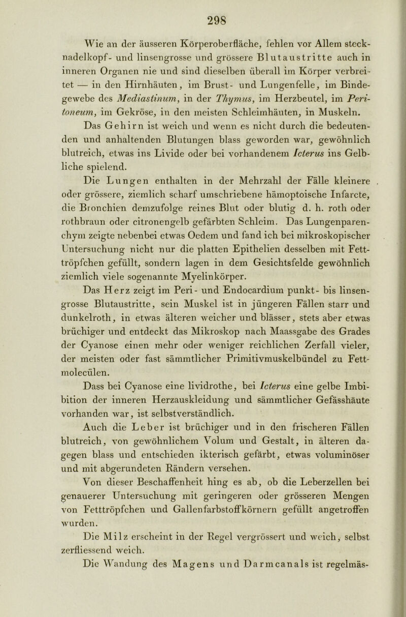 Wie an der äusseren Körperoberfläche, fehlen vor Allem steck- nadelkopf- und linsengrosse und grössere Blutaustritte auch in inneren Organen nie und sind dieselben überall im Körper verbrei- tet — in den Hirnhäuten, im Brust- und Lungenfelle, im Binde- gewebe des Mediastinum, in der Thymus, im Herzbeutel, im Peri- toneum, im Gekröse, in den meisten Schleimhäuten, in Muskeln. Das Gehirn ist weich und wenn es nicht durch die bedeuten- den und anhaltenden Blutungen blass geworden war, gewöhnlich blutreich, etwas ins Livide oder bei vorhandenem Icterus ins Gelb- liche spielend. Die Lungen enthalten in der Mehrzahl der Fälle kleinere . oder grössere, ziemlich scharf umschriebene hämoptoische Infarcte, die Bronchien demzufolge reines Blut oder blutig d. h. roth oder rothbraun oder citronengelb gefärbten Schleim. Das Lungenparen- chym zeigte nebenbei etwas Oedem und fand ich bei mikroskopischer Untersuchung nicht nur die platten Epithelien desselben mit Fett- tröpfchen gefüllt, sondern lagen in dem Gesichtsfelde gewöhnlich ziemlich viele sogenannte Myelinkörper. Das Herz zeigt im Peri- und Endocardium punkt- bis linsen- grosse Blutaustritte, sein Muskel ist in jüngeren Fällen starr und dunkelroth, in etwas älteren weicher und blässer, stets aber etwas brüchiger und entdeckt das Mikroskop nach Maassgabe des Grades der Cyanose einen mehr oder weniger reichlichen Zerfall vieler, der meisten oder fast sämmtlicher Primitivmuskelbündel zu Fett- molecülen. Dass bei Cyanose eine lividrothe, bei Icterus eine gelbe Imbi- bition der inneren Herzauskleidung und sämmtlicher Gefässhäute vorhanden war, ist selbstverständlich. Auch die Leber ist brüchiger und in den frischeren Fällen blutreich, von gewöhnlichem Volum und Gestalt, in älteren da- gegen blass und entschieden ikterisch gefärbt, etwas voluminöser und mit abgerundeten Rändern versehen. Von dieser Beschaffenheit hing es ab, ob die Leberzellen bei genauerer Untersuchung mit geringeren oder grösseren Mengen von Fetttröpfchen und Gallen farbstoffkörnern gefüllt an getroffen wurden. Die Milz erscheint in der Regel vergrössert und weich, selbst zerfliessend weich. Die Wandung des Magens und Darmcanals ist regelmäs-
