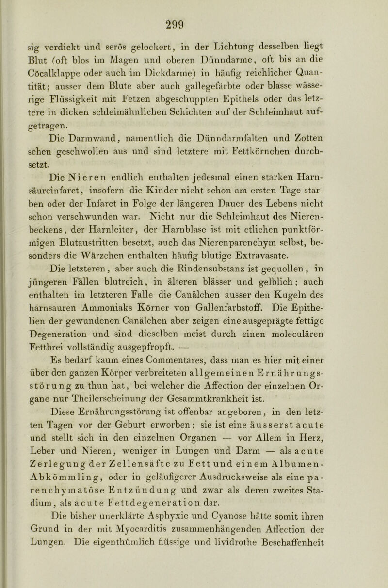 sig verdickt und serös gelockert, in der Lichtung desselben liegt Blut (oft blos im Magen und oberen Dünndärme, oft bis an die Cöcalklappe oder auch im Dickdarme) in häufig reichlicher Quan- tität; ausser dem Blute aber auch gallegefärbte oder blasse wässe- rige Flüssigkeit mit Fetzen abgeschuppten Epithels oder das letz- tere in dicken schleimähnlichen Schichten auf der Schleimhaut auf- getragen. Die Darm wand, namentlich die Dünndarmfalten und Zotten sehen geschwollen aus und sind letztere mit Fettkörnchen durch- setzt. Die Nieren endlich enthalten jedesmal einen starken Harn- säureinfarct, insofern die Kinder nicht schon am ersten Tage star- ben oder der Infarct in Folge der längeren Dauer des Lebens nicht schon verschwunden war. Nicht nur die Schleimhaut des Nieren- beckens, der Harnleiter, der Harnblase ist mit etlichen punktför- migen Blutaustritten besetzt, auch das Nierenparenchym selbst, be- sonders die Wärzchen enthalten häufig blutige Extravasate. Die letzteren, aber auch die Rindensubstanz ist gequollen , in jüngeren Fällen blutreich, in älteren blässer und gelblich; auch enthalten im letzteren Falle die Canälchen ausser den Kugeln des harnsauren Ammoniaks Körner von Gallenfarbstoff. Die Epithe- lien der gewundenen Canälchen aber zeigen eine ausgeprägte fettige Degeneration und sind dieselben meist durch einen moleculären Fettbrei vollständig ausgepfropft. — Es bedarf kaum eines Commentares, dass man es hier mit einer über den ganzen Körper verbreiteten allgemeinen Ernährungs- störung zu thun hat, bei welcher die Affection der einzelnen Or- gane nur Theilerscheinung der Gesammtkrankheit ist. Diese Ernährungsstörung ist offenbar angeboren, in den letz- ten Tagen vor der Geburt erworben; sie ist eine äusserst acute und stellt sich in den einzelnen Organen — vor Allem in Herz, Leber und Nieren, weniger in Lungen und Darm — als acute Zerlegung der Zellensäfte zu Fett und einem Albumen- Abkömmling, oder in geläufigerer Ausdrucksweise als eine pa- renchymatöse Entzündung und zwar als deren zweites Sta- dium , als acute Fettdegeneration dar. Die bisher unerklärte Asphyxie und Cyanose hätte somit ihren Grund in der mit Myocarditis zusammenhängenden Affection der Lungen. Die eigenthümlich flüssige und lividrothe Beschaffenheit