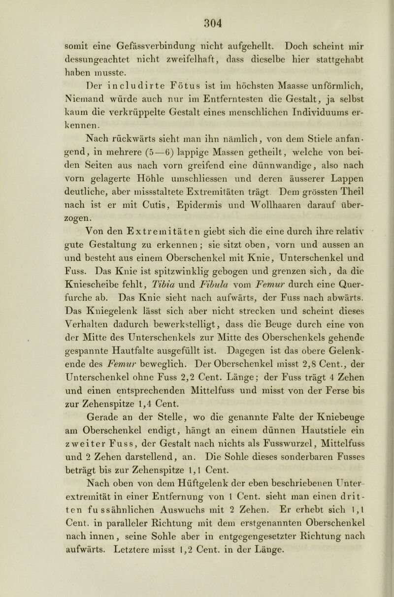 somit eine Gefäss verbin düng nicht aufgehellt. Doch scheint mir dessungeachtet nicht zweifelhaft, dass dieselbe hier stattgehabt haben musste. Der includirte Fötus ist im höchsten Maasse unförmlich, Niemand würde auch nur im Entferntesten die Gestalt, ja selbst kaum die verkrüppelte Gestalt eines menschlichen Individuums er- kennen . Nach rückwärts sieht man ihn nämlich, von dem Stiele anfan- gend, in mehrere (5—6) lappige Massen getheilt, welche von bei- den Seiten aus nach vorn greifend eine dünnwandige, also nach vorn gelagerte Höhle umschliessen und deren äusserer Lappen deutliche, aber missstaltete Extremitäten trägt. Dem grössten Theil nach ist er mit Cutis, Epidermis und Wollhaaren darauf über- zogen. Von den Extremitäten giebt sich die eine durch ihre relativ gute Gestaltung zu erkennen; sie sitzt oben, vorn und aussen an und besteht aus einem Oberschenkel mit Knie, Unterschenkel und Fuss. Das Knie ist spitzwinklig gebogen und grenzen sich, da die Kniescheibe fehlt, Tibia und Fibula vom Femur durch eine Quer- furche ab. Das Knie sieht nach aufwärts, der Fuss nach abwärts. Das Kniegelenk lässt sich aber nicht strecken und scheint dieses Verhalten dadurch bewerkstelligt, dass die Beuge durch eine von der Mitte des Unterschenkels zur Mitte des Oberschenkels gehende gespannte Hautfalte ausgefüllt ist. Dagegen ist das obere Gelenk - ende des Femur beweglich. Der Oberschenkel misst 2,8 Cent.., der Unterschenkel ohne Fuss 2,2 Cent. Länge; der Fuss trägt 4 Zehen und einen entsprechenden Mittelfuss und misst von der Ferse bis zur Zehenspitze 1,4 Cent. Gerade an der Stelle, wo die genannte Falte der Kniebeuge am Oberschenkel endigt, hängt an einem dünnen Hautstiele ein zweiter Fuss, der Gestalt nach nichts als Fusswurzel, Mittelfuss und 2 Zehen darstellend, an. Die Sohle dieses sonderbaren Fasses beträgt bis zur Zehenspitze 1,1 Cent. Nach oben von dem Hüftgelenk der eben beschriebenen Unter extremität in einer Entfernung von 1 Cent, sieht man einen drit- ten fu ss ähnlichen Auswuchs mit 2 Zehen. Er erhebt sich 1,1 Cent, in paralleler Richtung mit dem erstgenannten Oberschenkel nach innen, seine Sohle aber in entgegengesetzter Richtung nach aufwärts. Letztere misst 1,2 Cent, in der Länge.