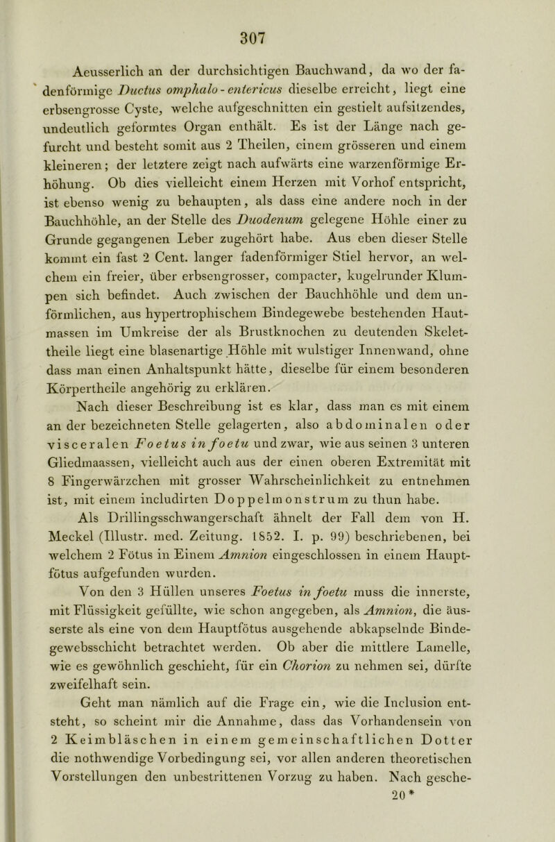 Aeusserlich an der durchsichtigen Bauchwand, da wo der fa- denförmige Ductus omphalo - entericus dieselbe erreicht, liegt eine erbsengrosse Cyste, welche aufgeschnitten ein gestielt aufsitzendes, undeutlich geformtes Organ enthält. Es ist der Länge nach ge- furcht und besteht somit aus 2 Theilen, einem grösseren und einem kleineren; der letztere zeigt nach aufwärts eine warzenförmige Er- höhung. Ob dies vielleicht einem Herzen mit Vorhof entspricht, ist ebenso wenig zu behaupten, als dass eine andere noch in der Bauchhöhle, an der Stelle des Duodenum gelegene Höhle einer zu Grunde gegangenen Leber zugehört habe. Aus eben dieser Stelle kommt ein fast 2 Cent, langer fadenförmiger Stiel hervor, an wel- chem ein freier, über erbsengrosser, compacter, kugelrunder Klum- pen sich befindet. Auch zwischen der Bauchhöhle und dem un- förmlichen, aus hypertrophischem Bindegewebe bestehenden Haut- massen im Umkreise der als Brustknochen zu deutenden Skelet- theile liegt eine blasenartige Höhle mit wulstiger Innenwand, ohne dass man einen Anhaltspunkt hätte, dieselbe für einem besonderen Körpertheile angehörig zu erklären. Nach dieser Beschreibung ist es klar, dass man es mit einem an der bezeichneten Stelle gelagerten, also abdominalen oder visceralen Foetus infoetu und zwar, wie aus seinen 3 unteren Gliedmaassen, vielleicht auch aus der einen oberen Extremität mit 8 Fingerwärzchen mit grosser Wahrscheinlichkeit zu entnehmen ist, mit einem includirten Doppelmonstrum zu thun habe. Als Drillingsschwangerschaft ähnelt der Fall dem von H. Meckel (Illustr. med. Zeitung. 1852. I. p. 99) beschriebenen, bei welchem 2 Fötus in Einem Amnion eingeschlossen in einem Haupt- fötus aufgefunden wurden. Von den 3 Hüllen unseres Foetus in foetu muss die innerste, mit Flüssigkeit gefüllte, wie schon angegeben, als Amnion, die äus- serste als eine von dem Hauptfötus ausgehende abkapselnde Binde- ge websschicht betrachtet werden. Ob aber die mittlere Lamelle, wie es gewöhnlich geschieht, für ein Chorion zu nehmen sei, dürfte zweifelhaft sein. Geht man nämlich auf die Frage ein, wie die Inclusion ent- steht, so scheint mir die Annahme, dass das Vorhandensein von 2 Keimbläschen in einem gemeinschaftlichen Dotter die nothwendige Vorbedingung sei, vor allen anderen theoretischen Vorstellungen den unbestrittenen Vorzug zu haben. Nach gesche- 20 *