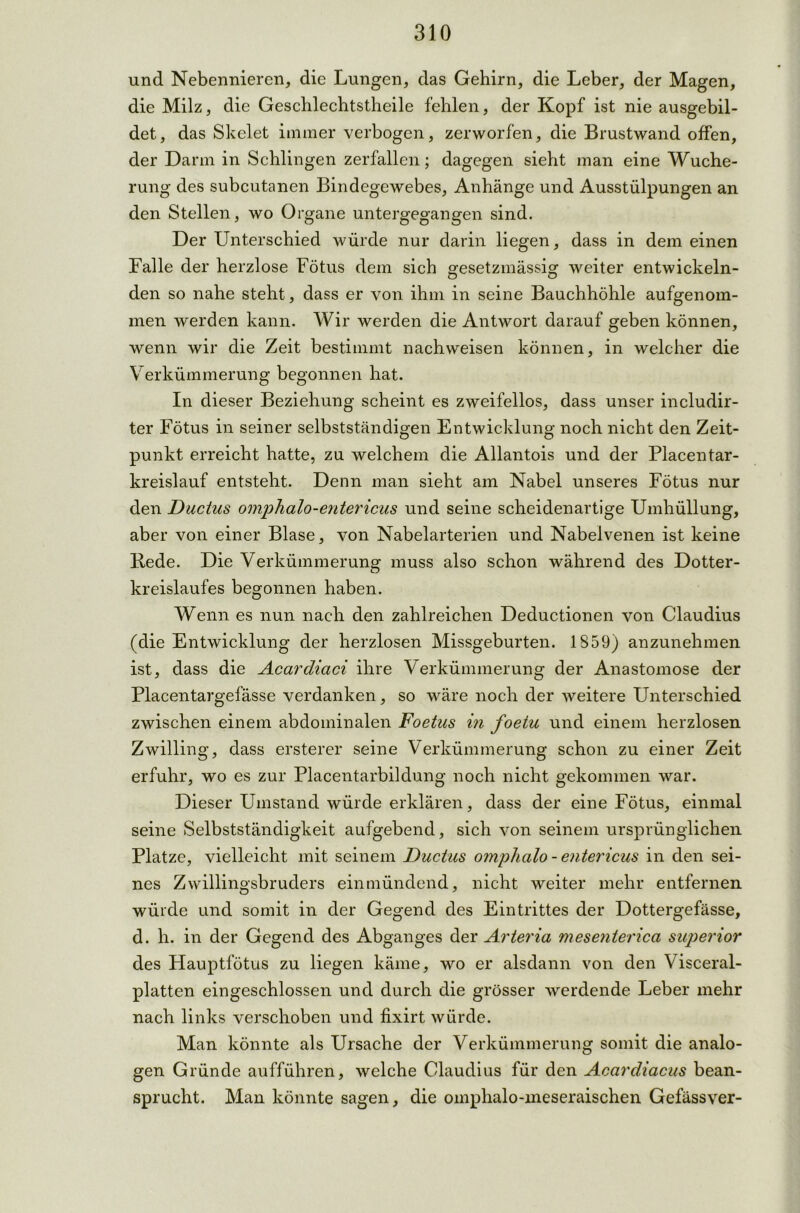 und Nebennieren, die Lungen, das Gehirn, die Leber, der Magen, die Milz, die Geschlechtstheile fehlen, der Kopf ist nie ausgebil- det, das Skelet immer verbogen, zerworfen, die Brustwand offen, der Darm in Schlingen zerfallen; dagegen sieht man eine Wuche- rung des subcutanen Bindegewebes, Anhänge und Ausstülpungen an den Stellen, wo Organe untergegangen sind. Der Unterschied würde nur darin liegen, dass in dem einen Falle der herzlose Fötus dem sich gesetzmässig weiter entwickeln- den so nahe steht, dass er von ihm in seine Bauchhöhle aufgenom- men werden kann. Wir werden die Antwort darauf geben können, wenn wir die Zeit bestimmt nachweisen können, in welcher die Verkümmerung begonnen hat. In dieser Beziehung scheint es zweifellos, dass unser includir- ter Fötus in seiner selbstständigen Entwicklung noch nicht den Zeit- punkt erreicht hatte, zu welchem die Allantois und der Placentar- kreislauf entsteht. Denn man sieht am Nabel unseres Fötus nur den Ductus omphalo-entericus und seine scheidenartige Umhüllung, aber von einer Blase, von Nabelarterien und Nabelvenen ist keine Bede. Die Verkümmerung muss also schon während des Dotter- kreislaufes begonnen haben. Wenn es nun nach den zahlreichen Deductionen von Claudius (die Entwicklung der herzlosen Missgeburten. 1S59) anzunehmen ist, dass die Acardiaci ihre Verkümmerung der Anastomose der Placentargefässe verdanken, so wäre noch der weitere Unterschied zwischen einem abdominalen Foetus in foetu und einem herzlosen Zwilling, dass ersterer seine Verkümmerung schon zu einer Zeit erfuhr, wo es zur Placentarbildung noch nicht gekommen war. Dieser Umstand würde erklären, dass der eine Fötus, einmal seine Selbstständigkeit aufgebend, sich von seinem ursprünglichen Platze, vielleicht mit seinem Ductus omphalo - entericus in den sei- nes Zwillingsbruders einmündend, nicht weiter mehr entfernen würde und somit in der Gegend des Eintrittes der Dottergefässe, d. h. in der Gegend des Abganges der Arteria mesenterica superior des Hauptfötus zu liegen käme, wo er alsdann von den Visceral- platten eingeschlossen und durch die grösser werdende Leber mehr nach links verschoben und fixirt würde. Man könnte als Ursache der Verkümmerung somit die analo- gen Gründe aufführen, welche Claudius für den Acardiacus bean- sprucht. Man könnte sagen, die omphalo-meseraischen Gefässver-