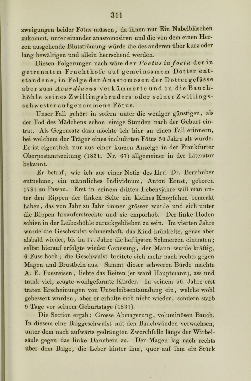 zweigungen beider Fötus müssen, da ihnen nur Ein Nabelbläschen zukommt, unter einander anastomosiren und die von dem einen Her- zen ausgehende Blutströmung würde die des anderen über kurz oder lang bewältigen und allein herrschend werden. Diesen Folgerungen nach wäre der Foetus in foetu der in getrenntem Fruchthofe auf gemeinsamem Dotter ent- standene, in Folge der Anastomosen der Dottergefässe aber zum Acardiacus verkümmerte und in die Bauch- höhle seines Zwillingsbruders oder seiner Zwillings- Schwester aufgenommene Fötus. Unser Fall gehört in sofern unter die weniger günstigen, als der Tod des Mädchens schon einige Stunden nach der Geburt ein- trat. Als Gegensatz dazu möchte ich hier an einen Fall erinnern, bei welchem der Träger eines includirten Fötus 50 Jahre alt wurde. Er ist eigentlich nur aus einer kurzen Anzeige in der Frankfurter Oberpostamtszeitung (1831. Nr. 67) allgemeiner in der Literatur bekannt. Er betraf, wie ich aus einer Notiz des Hrn. Dr. Bernhuber entnehme, ein männliches Individuum, Anton Ernst, geboren 1781 zu Passau. Erst in seinem dritten Lebensjahre will man un- ter den Kippen der linken Seite ein kleines Knöpfchen bemerkt haben, das von Jahr zu Jahr immer grösser wurde und sich unter die Rippen hinauferstreckte und sie emporhob. Der linke Hoden schien in der Leibeshöhle zurückgeblieben zu sein. Im vierten Jahre wurde die Geschwulst schmerzhaft, das Kind kränkelte, genas aber alsbald wieder, bis im 17. Jahre die heftigsten Schmerzen ein traten; selbst hierauf erfolgte wieder Genesung, der Mann wurde kräftig, 6 Fuss hoch; die Geschwulst breitete sich mehr nach rechts gegen Magen und Brustbein aus. Sammt dieser schweren Bürde machte A. E. Fussreisen, liebte das Reiten (er ward Hauptmann), ass und trank viel, zeugte wohlgeformte Kinder. In seinem 50. Jahre erst traten Erscheinungen von Unterleibsentzündung ein, welche wohl gebessert wurden, aber er erholte sich nicht wieder, sondern starb 9 Tage vor seinem Geburtstage (1831). Die Section ergab : Grosse Abmagerung, voluminösen Bauch. In diesem eine Balggeschwulst mit den Bauchwänden verwachsen, unter dem nach aufwärts gedrängten Zwerchfelle längs der Wirbel- säule gegen das linke Darmbein zu. Der Magen lag nach rechts über dem Balge, die Leber hinter ihm, quer auf ihm ein Stück
