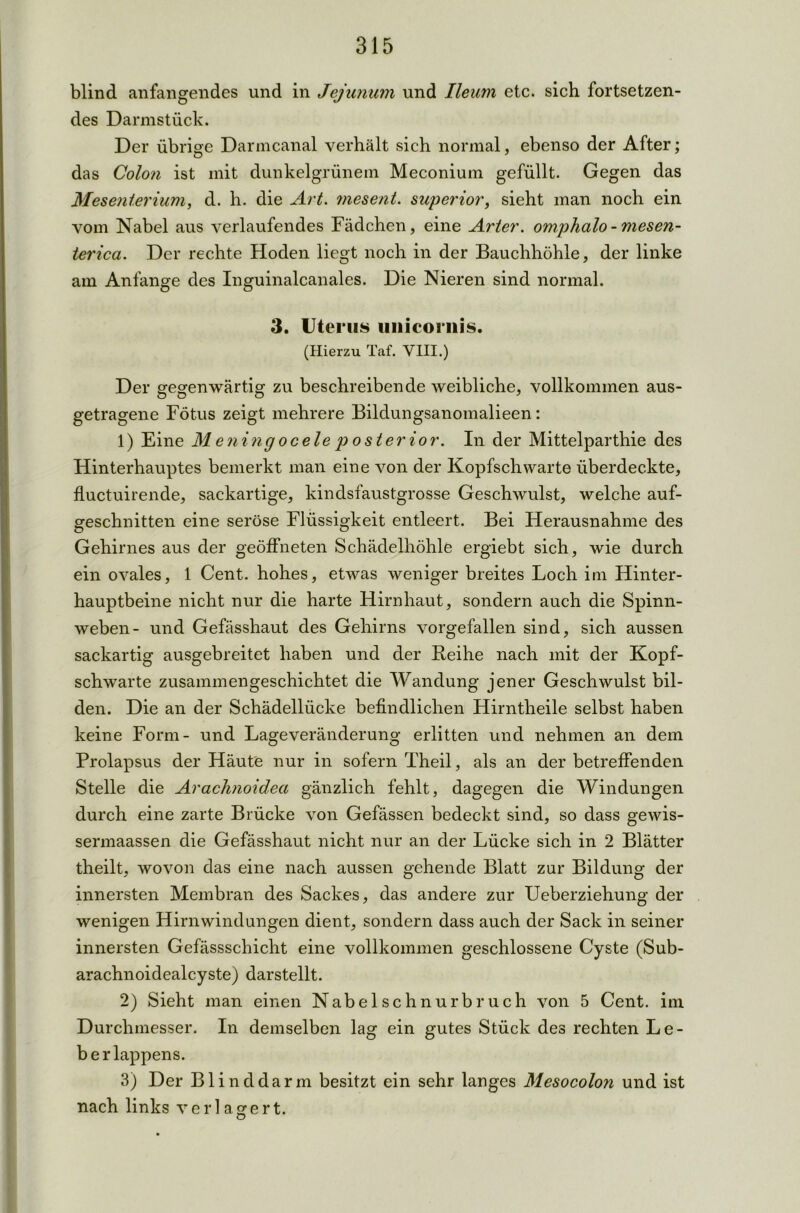 blind anfangendes und in Jejunum und Ileum etc. sich fortsetzen- des Darmstück. Der übrige Danncanal verhält sich normal, ebenso der After; das Colon ist mit dunkelgrünem Meconium gefüllt. Gegen das Mesenterium, d. h. die Art. mesent. superior, sieht man noch ein vom Nabel aus verlaufendes Fädchen, eine Arier, omphalo - mesen- terica. Der rechte Hoden liegt noch in der Bauchhöhle, der linke am Anfänge des Inguinalcanales. Die Nieren sind normal. 3. Uterus uiiicornis. (Hierzu Taf. VIII.) Der gegenwärtig zu beschreibende weibliche, vollkommen aus- getragene Fötus zeigt mehrere Bildungsanomalieen: 1) Eine M eninc) ocele p o st er ior. In der Mittelparthie des Hinterhauptes bemerkt man eine von der Kopfschwarte überdeckte, fluctuirende, sackartige, kindsfaustgrosse Geschwulst, welche auf- geschnitten eine seröse Flüssigkeit entleert. Bei Herausnahme des Gehirnes aus der geöffneten Schädelhöhle ergiebt sich, wie durch ein ovales, 1 Cent, hohes, etwas weniger breites Loch im Hinter- hauptbeine nicht nur die harte Hirnhaut, sondern auch die Spinn- weben- und Gefässhaut des Gehirns vorgefallen sind, sich aussen sackartig ausgebreitet haben und der Reihe nach mit der Kopf- schwarte zusammengeschichtet die Wandung jener Geschwulst bil- den. Die an der Schädellücke befindlichen Hirntheile selbst haben keine Form- und Lageveränderung erlitten und nehmen an dem Prolapsus der Häute nur in sofern Theil, als an der betreffenden Stelle die Arachnoidea gänzlich fehlt, dagegen die Windungen durch eine zarte Brücke von Gefässen bedeckt sind, so dass gewis- sennaassen die Gefässhaut nicht nur an der Lücke sich in 2 Blätter theilt, wovon das eine nach aussen gehende Blatt zur Bildung der innersten Membran des Sackes, das andere zur Ueberziehung der wenigen Hirnwindungen dient, sondern dass auch der Sack in seiner innersten Gefässschicht eine vollkommen geschlossene Cyste (Sub- arachnoidealcyste) darstellt. 2) Sieht man einen Nabelschnurbruch von 5 Cent, im Durchmesser. In demselben lag ein gutes Stück des rechten Le- berlappens. 3) Der Blinddarm besitzt ein sehr langes Mesocolon und ist nach links verlagert.