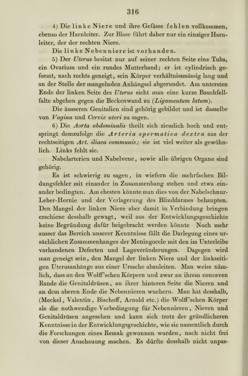 4) Die linke Niere und ihre Gefässe fehlen vollkommen, ebenso der Harnleiter. Zur Blase führt daher nur ein einziger Harn- leiter, der der rechten Niere. Die linke Nebenniere ist vorhanden. 5) Der Uterus besitzt nur auf seiner rechten Seite eine Tuba, ein Ovarium und ein rundes Mutterband; er ist cylindrisch ge- formt, nach rechts geneigt, sein Körper verhältnissmässig lang und an der Stelle der mangelnden Anhängsel abgerundet. Am untersten Ende der linken Seite des Uterus sieht man eine kurze Bauchfell- falte abgehen gegen die Beckenwand zu (Ligamentum latum). Die äusseren Genitalien sind gehörig gebildet und ist dasselbe von Vagina und Cervix uteri zu sagen. 6) Die Aorta abdominalis theilt sich ziemlich hoch und ent- springt demzufolge die Arteria spermatica dextra aus der rechtseitigen Art. iliaca communis; sie ist viel weiter als gewöhn- lich. Links fehlt sie. Nabelarterien und Nabelvene, sowie alle übrigen Organe sind gehörig. Es ist schwierig zu sagen, in wiefern die mehrfachen Bil- dungsfehler mit einander in Zusammenhang stehen und etwa ein- ander bedingten. Am ehesten könnte man dies von der Nabelschnur- Leber-Hernie und der Verlagerung des Blinddarmes behaupten. Den Mangel der linken Niere aber damit in Verbindung bringen erschiene desshalb gewagt, weil aus der Entwicklungsgeschichte keine Begründung dafür beigebracht werden könnte Noch mehr ausser das Bereich unserer Kenntnisse fällt die Darlegung eines ur- sächlichen Zusammenhanges der Meningocele mit den im Unterleibe vorhandenen Defecten und Lage Veränderungen. Dagegen wird man geneigt sein, den Mangel der linken Niere und der linkseiti- gen Uterusanhänge aus einer Ursache abzuleiten. Man weiss näm- lich, dass an den Wolff ’schen Körpern und zwar an ihrem concaven Rande die Genitaldrüsen, an ihrer hinteren Seite die Nieren und an dem oberen Ende die Nebennieren wuchern. Man hat desshalb, (Meckel, Valentin, Bischoff, Arnold etc.) die Wolff’schen Körper als die nothwendige Vorbedingung für Nebennieren, Nieren und Genitaldrüsen angesehen und kann sich trotz der gründlicheren Kenntnissein der Entwicklungsgeschichte, wie sie namentlich durch die Forschungen eines Remak gewonnen wurden, noch nicht frei von dieser Anschauung machen. Es dürfte desshalb nicht unpas-