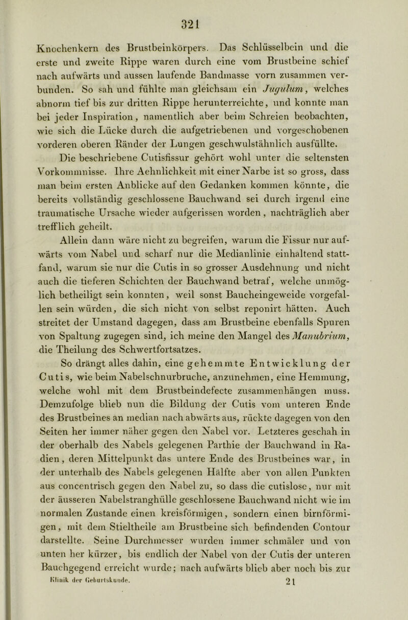 Knochenkern des Brustbeinkörpers. Das Schlüsselbein und die erste und zweite Rippe waren durch eine vom Brustbeine schief nach aufwärts und aussen laufende Bandmasse vorn zusammen ver- bunden. So sah und fühlte man gleichsam ein Jucjulum, welches abnorm tief bis zur dritten Rippe herunterreichte, und konnte man bei jeder Inspiration, namentlich aber beim Schreien beobachten, wie sich die Lücke durch die aufgetriebenen und vorgeschobenen vorderen oberen Ränder der Lungen geschwulstähnlich ausfüllte. Die beschriebene Cutisfissur gehört wohl unter die seltensten Vorkommnisse. Ihre Aehnlichkeit mit einer Narbe ist so gross, dass man beim ersten Anblicke auf den Gedanken kommen könnte, die bereits vollständig geschlossene Bauchwand sei durch irgend eine traumatische Ursache wieder aufgerissen worden , nachträglich aber trefflich geheilt. Allein dann wäre nicht zu begreifen, warum die Fissur nur auf- wärts vom Nabel und scharf nur die Medianlinie einhaltend statt- fand, warum sie nur die Cutis in so grosser Ausdehnung und nicht auch die tieferen Schichten der Bauchwand betraf, welche unmög- lich betheiligt sein konnten, weil sonst Baucheingeweide vorgefal- len sein würden, die sich nicht von selbst reponirt hätten. Auch streitet der Umstand dagegen, dass am Brustbeine ebenfalls Spuren von Spaltung zugegen sind, ich meine den Mangel des Manubrium, die Theilung des Schwertfortsatzes. So drängt alles dahin, eine gehemmte Entwicklung der Cutis, wie beim Nabelschnurbruche, anzunehmen, eine Hemmung, welche wohl mit dem Brustbeindefecte Zusammenhängen muss. Demzufolge blieb nun die Bildung der Cutis vom unteren Ende des Brustbeines an median nach abwärts aus, rückte dagegen von den Seiten her immer näher gegen den Nabel vor. Letzteres geschah in der oberhalb des Nabels gelegenen Parthie der Bauchwand in Ra- dien, deren Mittelpunkt das untere Ende des Brustbeines war, in der unterhalb des Nabels gelegenen Hälfte aber von allen Punkten aus concentrisch gegen den Nabel zu, so dass die cutislose, nur mit der äusseren Nabelstranghülle geschlossene Bauchwand nicht wie im normalen Zustande einen kreisförmigen, sondern einen bimförmi- gen, mit dem Stieltheile am Brustbeine sich befindenden Contour darstellte. Seine Durchmesser wurden immer schmäler und von unten her kürzer, bis endlich der Nabel von der Cutis der unteren Bauchgegend erreicht wurde; nach aufwärts blieb aber noch bis zur Klinik der (lehurtskunde. 9 l
