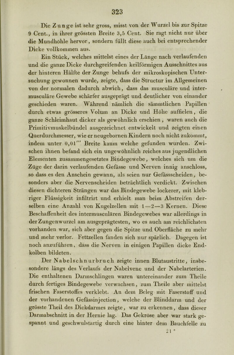 Die Z unge ist sehr gross, misst von der Wurzel bis zur Spitze 9 Cent., in ihrer grössten Breite 3,5 Cent. Sie ragt nicht nur über die Mundhöhle hervor, sondern füllt diese auch bei entsprechender Dicke vollkommen aus. Ein Stück, welches mittelst eines der Länge nach verlaufenden und die ganze Dicke durchgreifenden keilförmigen Ausschnittes aus der hinteren Hälfte der Zunge behufs der mikroskopischen Unter- suchung gewonnen wurde, zeigte, dass die Structur im Allgemeinen von der normalen dadurch abwich, dass das musculäre und inter- musculäre Gewebe schärfer ausgeprägt und deutlicher von einander geschieden waren. Während nämlich die sämmtlichen Papillen durch etwas grösseres Volum an Dicke und Höhe auffielen, die ganze Schleimhaut dicker als gewöhnlich erschien, waren auch die Primitivmuskelbündel ausgezeichnet entwickelt und zeigten einen Querdurchmesser, wie er neugebornen Kindern noch nicht zukommt, indem unter 0,01' Breite kaum welche gefunden wurden. Zwi- schen ihnen befand sich ein ungewöhnlich reiches aus j ugendlichen Elementen zusammengesetztes Bindegewebe, welches sich um die Züge der darin verlaufenden Gefässe und Nerven innig anschloss, so dass es den Anschein gewann, als seien nur Gefässscheiden, be- sonders aber die Nervenscheiden beträchtlich verdickt. Zwischen diesen dichteren Strängen war das Bindegewebe lockerer, mit kleb- riger Flüssigkeit infiltrirt und erhielt man beim Abstreifen der- selben eine Anzahl von Kugelzellen mit 1 — 2 — 3 Kernen. Diese Beschaffenheit des intermusculären Bindegewebes war allerdings in der Zungenwurzel am ausgeprägtesten, wo es auch am reichlichsten vorhanden war, sich aber gegen die Spitze und Oberfläche zu mehr und mehr verlor. Fettzellen fänden sich nur spärlich. Dagegen ist noch anzuführen, dass die Nerven in einigen Papillen dicke End- kolben bildeten. Der Nabelschnurbruch zeigte innen Blutaustritte, insbe- sondere längs des Verlaufs der Nabelvene und der Nabelarterien. Die enthaltenen Darmschlingen waren untereinander zum Theile durch fertiges Bindegewebe verwachsen, zum Theile aber mittelst frischen Faserstoffes verklebt. An dem Beleg mit Faserstoff und der vorhandenen Gefässinjection, welche der Blinddarm und der grösste Theil des Dickdarmes zeigte, war zu erkennen, dass dieser Darmabschnitt in der Hernie lag. Das Gekröse aber war stark ge- spannt und geschwulstartig durch eine hinter dem Bauchfelle zu 21 *