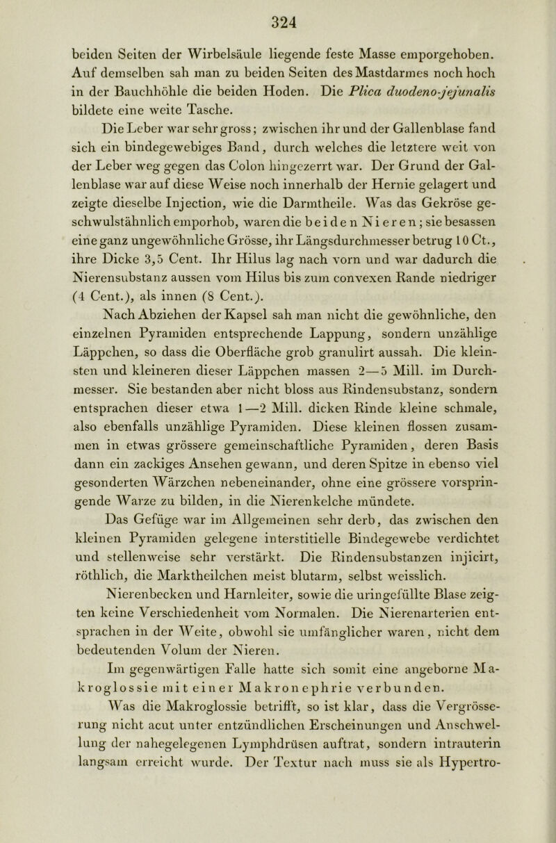 beiden Seiten der Wirbelsäule liegende feste Masse emporgehoben. Auf demselben sah man zu beiden Seiten des Mastdarmes noch hoch in der Bauchhöhle die beiden Hoden. Die Plica duodeno-jejunalis bildete eine weite Tasche. Die Leber war sehr gross; zwischen ihr und der Gallenblase fand sich ein bindegewebiges Band, durch welches die letztere weit von der Leber weg gegen das Colon hingezerrt war. Der Grund der Gal- lenblase war auf diese Weise noch innerhalb der Hernie gelagert und zeigte dieselbe Injection, wie die Darmtheile. Was das Gekröse ge- schwulstähnlich emporhob, waren die b e i d e n N i e r e n; sie besassen eine ganz ungewöhnliche Grösse, ihr Längsdurchmesser betrug 10 Ct., ihre Dicke 3,5 Cent. Ihr Hilus lag nach vorn und war dadurch die Nierensubstanz aussen vom Hilus bis zum convexen Rande niedriger (4 Cent.), als innen (8 Cent.). Nach Abziehen der Kapsel sah man nicht die gewöhnliche, den einzelnen Pyramiden entsprechende Lappung, sondern unzählige Läppchen, so dass die Oberfläche grob granulirt aussah. Die klein- sten und kleineren dieser Läppchen massen 2—5 Mill. im Durch- messer. Sie bestanden aber nicht bloss aus Rindensubstanz, sondern entsprachen dieser etwa 1—2 Mill. dicken Rinde kleine schmale, also ebenfalls unzählige Pyramiden. Diese kleinen flössen zusam- men in etwas grössere gemeinschaftliche Pyramiden, deren Basis dann ein zackiges Ansehen gewann, und deren Spitze in ebenso viel gesonderten Wärzchen nebeneinander, ohne eine grössere vorsprin- gende Warze zu bilden, in die Nierenkelche mündete. Das Gefüge war im Allgemeinen sehr derb, das zwischen den kleinen Pyramiden gelegene interstitielle Bindegewebe verdichtet und stellenweise sehr verstärkt. Die Rindensubstanzen injicirt, röthlich, die Marktheilchen meist blutarm, selbst weisslich. Nierenbecken und Harnleiter, sowie die uringefüllte Blase zeig- ten keine Verschiedenheit vom Normalen. Die Nierenarterien ent- sprachen in der Weite, obwohl sie umfänglicher waren, nicht dem bedeutenden Volum der Nieren. Im gegenwärtigen Falle hatte sich somit eine angeborne Ma- kro g 1 o s s i e mi t ein er Makronephrie verbunden. Was die Makroglossie betrifft, so ist klar, dass die Vergrösse- rung nicht acut unter entzündlichen Erscheinungen und Anschwel- lung der nahegelegenen Lymphdrüsen auftrat, sondern intrauterin langsam erreicht wurde. Der Textur nach muss sie als Hypertro-