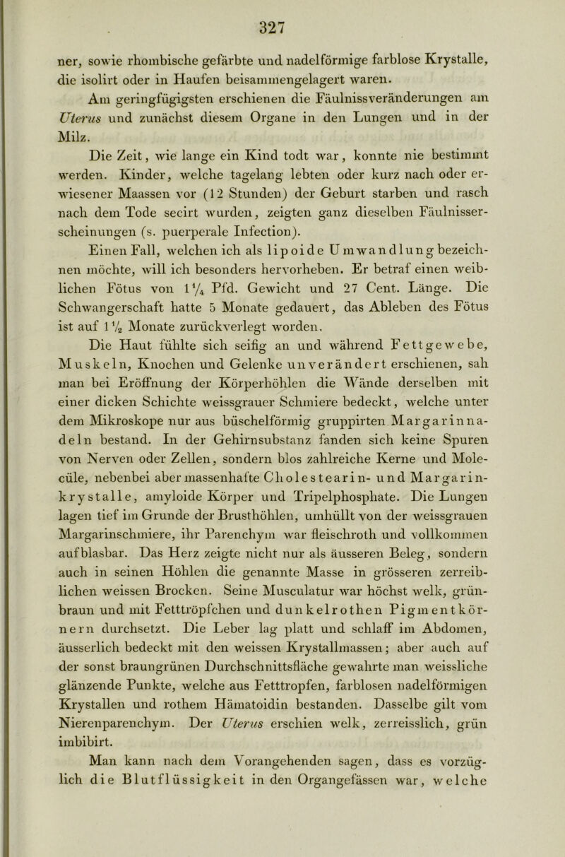ner, sowie rhombische gefärbte und nadel förmige farblose Krystalle, die isolirt oder in Haufen beisammengelagert waren. Am geringfügigsten erschienen die Fäulnissveränderungen am Uterus und zunächst diesem Organe in den Lungen und in der Milz. Die Zeit, wie lange ein Kind todt war, konnte nie bestimmt werden. Kinder, welche tagelang lebten oder kurz nach oder er- wiesener Maassen vor (12 Stunden) der Geburt starben und rasch nach dem Tode secirt wurden, zeigten ganz dieselben Fäulnisser- scheinungen (s. puerperale Infection). Einen Fall, welchen ich als 1 i p o i d e Umwandlung bezeich- nen möchte, will ich besonders hervorheben. Er betraf einen weib- lichen Fötus von iy4 Pfd. Gewicht und 27 Cent. Länge. Die Schwangerschaft hatte 5 Monate gedauert, das Ableben des Fötus ist auf 1% Monate zurückverlegt worden. Die Haut fühlte sich seifig an und während Fettgewebe, Muskeln, Knochen und Gelenke unverändert erschienen, sah man bei Eröffnung der Körperhöhlen die Wände derselben mit einer dicken Schichte weissgrauer Schmiere bedeckt, welche unter dem Mikroskope nur aus büschelförmig gruppirten Mar gar in na- deln bestand. In der Gehirnsubstanz fanden sich keine Spuren von Nerven oder Zellen, sondern blos zahlreiche Kerne und Mole- cüle, nebenbei aber massenhafte Ch o 1 e s t e ar i n- und Margarin- krystalle, amyloide Körper und Tripelphosphate. Die Lungen lagen tief im Grunde der Brusthöhlen, umhüllt von der weissgrauen Margarinschmiere, ihr Parenchym war fleischroth und vollkommen aufblasbar. Das Herz zeigte nicht nur als äusseren Beleg, sondern auch in seinen Höhlen die genannte Masse in grösseren zerreib- lichen weissen Brocken. Seine Musculatur war höchst welk, grün- braun und mit Fetttröpfchen und dunkelrothen Piginentkör- nern durchsetzt. Die Leber lag platt und schlaff im Abdomen, äusserlich bedeckt mit den weissen Krystallmassen; aber auch auf der sonst braungrünen Durchschnittsfläche gewahrte man weissliche glänzende Punkte, welche aus Fetttropfen, farblosen nadelförmigen Krystallen und rothem Hämatoidin bestanden. Dasselbe gilt vom Nierenparenchym. Der Uterus erschien welk, zerreisslich, grün imbibirt. Man kann nach dem Vorangehenden sagen, dass es vorzüg- lich die Blutflüssigkeit in den Organgefässen war, welche
