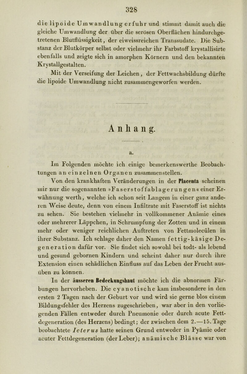 die lipoide Umwandlung erfuhr und stimmt damit auch die gleiche Umwandlung der über die serösen Oberflächen hindurchge- tretenen Blutflüssigkeit, der eiweissreichen Transsudate. Die Sub- stanz der Blutkörper selbst oder vielmehr ihr Farbstoff krystallisirte ebenfalls und zeigte sich in amorphen Körnern und den bekannten Kr y stallgestalten. Mit der Verseifung der Leichen, der Fettwachsbildung dürfte die lipoide Umwandlung nicht zusammengeworfen werden. Anhang. a. Im Folgenden möchte ich einige bemerkenswerthe Beobach- tungen an einzelnen Organen zusammenstellen. Von den krankhaften Veränderungen in der Placeuta scheinen mir nur die sogenannten »Faserstoffablagerungen« einer Er- wähnung werth, welche ich schon seit Langem in einer ganz ande- ren Weise deute, denn von einem Infiltrate mit Faserstoff ist nichts zu sehen. Sie bestehen vielmehr in vollkommener Anämie eines oder mehrerer Läppchen, in Schrumpfung der Zotten und in einem mehr oder weniger reichlichen Auftreten von Fettmolecülen in ihrer Substanz. Ich schlage daher den Namen fettig-käsige De- generation dafür vor. Sie findet sich sowohl bei todt- als lebend und gesund gebornen Kindern und scheint daher nur durch ihre Extension einen schädlichen Einfluss auf das Leben der Frucht aus- üben zu können. In der äusseren Bedeckungshaut möchte ich die abnormen Fär- bungen hervorheben. Die cya notische kam insbesondere in den ersten 2 Tagen nach der Geburt vor und wird sie gerne blos einem Bildungsfehler des Herzens zugeschrieben, war aber in den vorlie- genden Fällen entweder durch Pneumonie oder durch acute Fett- degeneration (des Herzens) bedingt; der zwischen dem 2. —15. Tage beobachtete Icterus hatte seinen Grund entweder in Pyämie oder acuter Fettdegeneration (derLeber); anämische Blässe war von