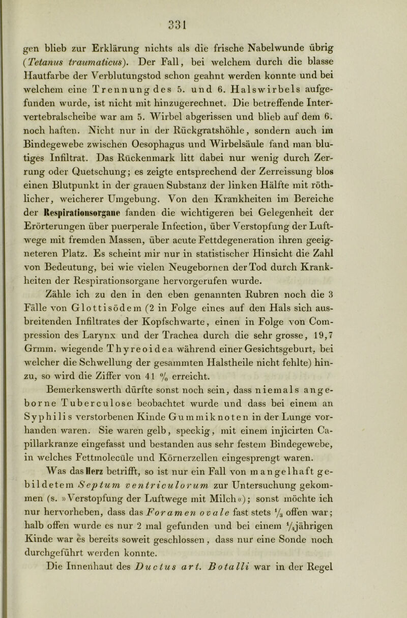 gen blieb zur Erklärung nichts als die frische Nabel wunde übrig (Tetanus träumaticus). Der Fall, bei welchem durch die blasse Hautfarbe der Verblutungstod schon geahnt werden konnte und bei welchem eine Trennung des 5. und 6. Halswirbels aufge- funden wurde, ist nicht mit hinzugerechnet. Die betreffende Inter- vertebralscheibe war am 5. Wirbel abgerissen und blieb auf dem 6. noch haften. Nicht nur in der Rückgratshöhle, sondern auch im Bindegewebe zwischen Oesophagus und Wirbelsäule fand man blu- tiges Infiltrat. Das Rückenmark litt dabei nur wenig durch Zer- rung oder Quetschung; es zeigte entsprechend der Zerreissung blos einen Blutpunkt in der grauen Substanz der linken Hälfte mit röth- licher, weicherer Umgebung. Von den Krankheiten im Bereiche der llespiratiousorgaue fanden die wichtigeren bei Gelegenheit der Erörterungen über puerperale Infection, über Verstopfung der Luft- wege mit fremden Massen, über acute Fettdegeneration ihren geeig- neteren Platz. Es scheint mir nur in statistischer Hinsicht die Zahl von Bedeutung, bei wie vielen Neugebornen der Tod durch Krank- heiten der Respirationsorgane hervorgerufen wurde. Zähle ich zu den in den eben genannten Rubren noch die 3 Fälle von Glottisödem (2 in Folge eines auf den Hals sich aus- breitenden Infiltrates der Kopfschwarte, einen in Folge von Com- pression des Larynx und der Trachea durch die sehr grosse, 19,7 Grmm. wiegende Thyreoidea während einer Gesichtsgeburt, bei welcher die Schwellung der gesammten Halstheile nicht fehlte) hin- zu, so wird die Ziffer von 41 % erreicht. Bemerkenswerth dürfte sonst noch sein, dass niemals an ge- hör ne Tuberculose beobachtet wurde und dass bei einem an Syphilis verstorbenen Kinde Gummiknoten in der Lunge vor- handen waren. Sie waren gelb, speckig, mit einem injicirten Ca- pillarkranze eingefasst und bestanden aus sehr festem Bindegewebe, in welches Fettmolecüle und Körnerzellen eingesprengt waren. Was das Herz betrifft, so ist nur ein Fall von mangelhaft ge- bildetem Septum ventriculorum zur Untersuchung gekom- men (s. »Verstopfung der Luftwege mit Milch«); sonst möchte ich nur hervorheben, dass das Foramen ovale fast stets % offen war; halb offen wurde es nur 2 mal gefunden und bei einem ^jährigen Kinde war es bereits soweit geschlossen, dass nur eine Sonde noch durchgeführt werden konnte. Die Innenhaut des Ductus art. Botalli war in der Regel