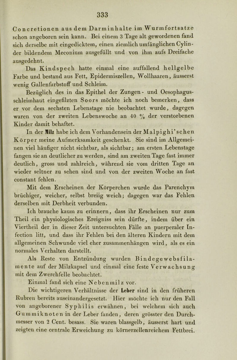 Concretionen aus dem Dar min halte im Wurmfortsätze schon angeboren sein kann. Bei einem 3 Tage alt gewordenen fand sich derselbe mit eingedicktem, einen ziemlich umfänglichen Cylin- der bildendem Meconium ausgefüllt und von ihm aufs Dreifache ausgedehnt. Das Kindspech hatte einmal eine auffallend hellgelbe Farbe und bestand aus Fett, Epidermiszellen, Wollhaaren, äusserst wenig GallenfarbstofF und Schleim. Bezüglich des in das Epithel der Zungen - und Oesophagus- schleimhaut eingefilzten Soors möchte ich noch bemerken, dass er vor dem sechsten Lebenstage nie beobachtet wurde, dagegen waren von der zweiten Lebenswoche an 40 % der verstorbenen Kinder damit behaftet. In der Milz habe ich dem Vorhandensein der Malpighi’ sehen Körper meine Aufmerksamkeit geschenkt. Sie sind im Allgemei- nen viel häufiger nicht sichtbar, als sichtbar; am ersten Lebenstage fangen sie an deutlicher zu werden, sind am zweiten Tage fast immer deutlich, gross und zahlreich, während sie vom dritten Tage an wieder seltner zu sehen sind und von der zweiten Woche an fast constant fehlen. Mit dem Erscheinen der Körperchen wurde das Parenchym brüchiger, weicher, selbst breiig weich; dagegen war das Fehlen derselben mit Derbheit verbunden. Ich brauche kaum zu erinnern, dass ihr Erscheinen nur zum Theil ein physiologisches Ereigniss sein dürfte, indem über ein Viertheil der in dieser Zeit untersuchten Fälle an puerperaler In- fection litt, und dass ihr Fehlen bei den älteren Kindern mit dem allgemeinen Schwunde viel eher Zusammenhängen wird, als es ein normales Verhalten darstellt. Als Reste von Entzündung wurden Bindegewebsfila- mente auf der Milzkapsel und einmal eine feste Verwachsung mit dem Zwerchfelle beobachtet. Einmal fand sich eine Nebenmilz vor. Die wichtigeren Verhältnisse der Leber sind in den früheren Rubren bereits auseinandergesetzt. Hier möchte ich nur den Fall von angeborener Syphilis erwähnen, bei welchem sich auch Gummiknoten in der Leber fanden, deren grösster den Durch- messer von 2 Cent, besass. Sie waren blassgelb, äusserst hart und zeigten eine centrale Erweichung zu körnerzellenreichem Fettbrei.
