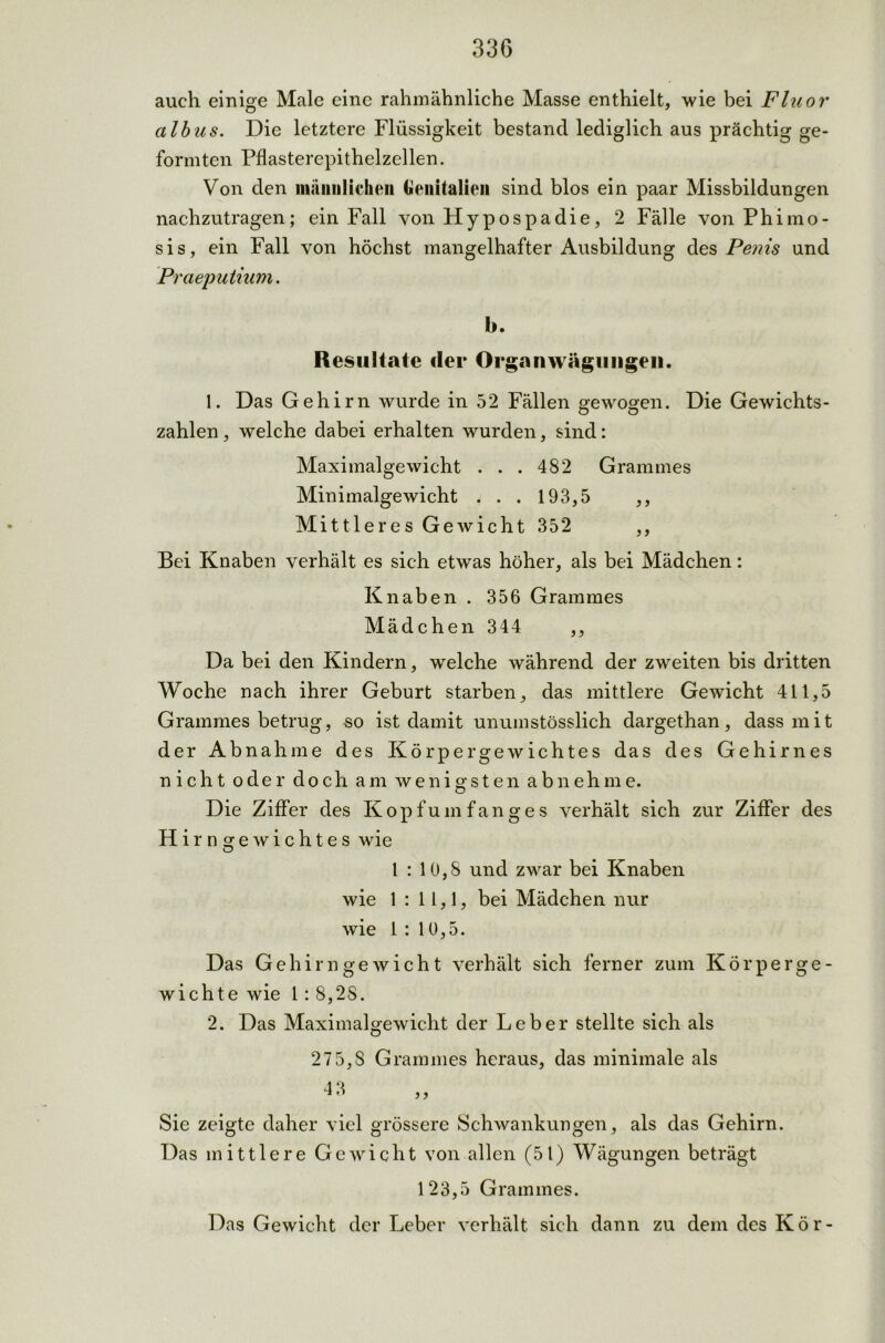 auch einige Male eine rahmähnliche Masse enthielt, wie bei Fluor albus. Die letztere Flüssigkeit bestand lediglich aus prächtig ge- formten Pflasterepithelzellen. Von den männlichen Genitalien sind blos ein paar Missbildungen nachzutragen; ein Fall von Hypospadie, 2 Fälle von Phimo- sis, ein Fall von höchst mangelhafter Ausbildung des Penis und Praeputium. b. Resultate der Orgnnwägimgen. 1. Das Gehirn wurde in 52 Fällen gewogen. Die Gewichts- zahlen , welche dabei erhalten wurden, sind: Maximalgewicht . . . 482 Grammes Minimalgewicht . . . 193,5 ,, Mittleres Gewicht 352 ,, Bei Knaben verhält es sich etwas höher, als bei Mädchen: Knaben. 356 Grammes Mädchen 344 ,, Da bei den Kindern, welche während der zweiten bis dritten Woche nach ihrer Geburt starben, das mittlere Gewicht 411,5 Grammes betrug, so ist damit unumstösslich dargethan, dass mit der Abnahme des Körpergewichtes das des Gehirnes nicht oder doch am wenigsten abnehme. Die Ziffer des Kopfumfanges verhält sich zur Ziffer des Hir n^ewichtes wie O 1 : 10,8 und zwar bei Knaben wie 1 : 11,1, bei Mädchen nur wie 1 : 10,5. Das Gehirn ge wicht verhält sich ferner zum Körperge- wichte wie 1: 8,28. 2. Das Maximalgewicht der Leber stellte sich als 27 5,8 Grammes heraus, das minimale als 4 3 H *’ ,, Sie zeigte daher viel grössere Schwankungen, als das Gehirn. Das mittlere Gewicht von allen (51) Wägungen beträgt 123,5 Grammes. Das Gewicht der Leber verhält sich dann zu dem des Kör-