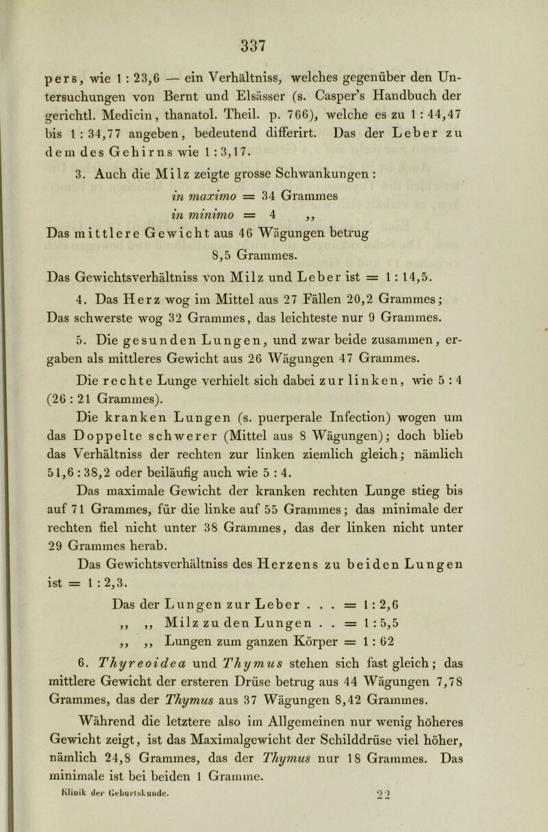 pers, wie 1 : 23,6 — ein Verhältniss, welches gegenüber den Un- tersuchungen von Bernt und Elsässer (s. Casper’s Handbuch der gerichtl. Medicin, thanatol. Theil. p. 7 66), welche es zu 1 : 44,47 bis 1:34,77 angeben, bedeutend differirt. Das der Leber zu dem des Gehirns wie 1 : 3,17. 3. Auch die Milz zeigte grosse Schwankungen : in maximo = 34 Grammes in minimo =4 ,, Das mittlere Gewicht aus 46 Wägungen betrug 8,5 Grammes. Das Gewichtsverhältniss von Milz und Leber ist = 1 : 14,5. 4. Das Herz wog im Mittel aus 27 Fällen 20,2 Grammes; Das schwerste wog 32 Grammes, das leichteste nur 9 Grammes. 5. Die gesunden Lungen, und zwar beide zusammen, er- gaben als mittleres Gewicht aus 26 Wägungen 47 Grammes. Die rechte Lunge verhielt sich dabei zur linken, wie 5 : 4 (26:21 Grammes). Die kranken Lungen (s. puerperale Infection) wogen um das Doppelte schwerer (Mittel aus 8 Wägungen); doch blieb das Verhältniss der rechten zur linken ziemlich gleich; nämlich 51,6 : 38,2 oder beiläufig auch wie 5:4. Das maximale Gewicht der kranken rechten Lunge stieg bis auf 71 Grammes, für die linke auf 55 Grammes; das minimale der rechten fiel nicht unter 38 Grammes, das der linken nicht unter 29 Grammes herab. Das Gewichtsverhältniss des Herzens zu beiden Lungen ist = l : 2,3. Das der Lun gen zur Leber . . . = 1:2,6 ,, ,, Milz zu den Lungen . . = 1:5,5 ,, ,, Lungen zum ganzen Körper =1:62 6. Thyreo idea und Thymus stehen sich fast gleich; das mittlere Gewicht der ersteren Drüse betrug aus 44 Wägungen 7,78 Grammes, das der Thymus aus 37 Wägungen 8,42 Grammes. Während die letztere also im Allgemeinen nur wenig höheres Gewicht zeigt, ist das Maximalgewicht der Schilddrüse viel höher, nämlich 24,8 Grammes, das der Thymus nur 18 Grammes. Das minimale ist bei beiden 1 Gramme. Klinik der (Jeljurlskunde. O)