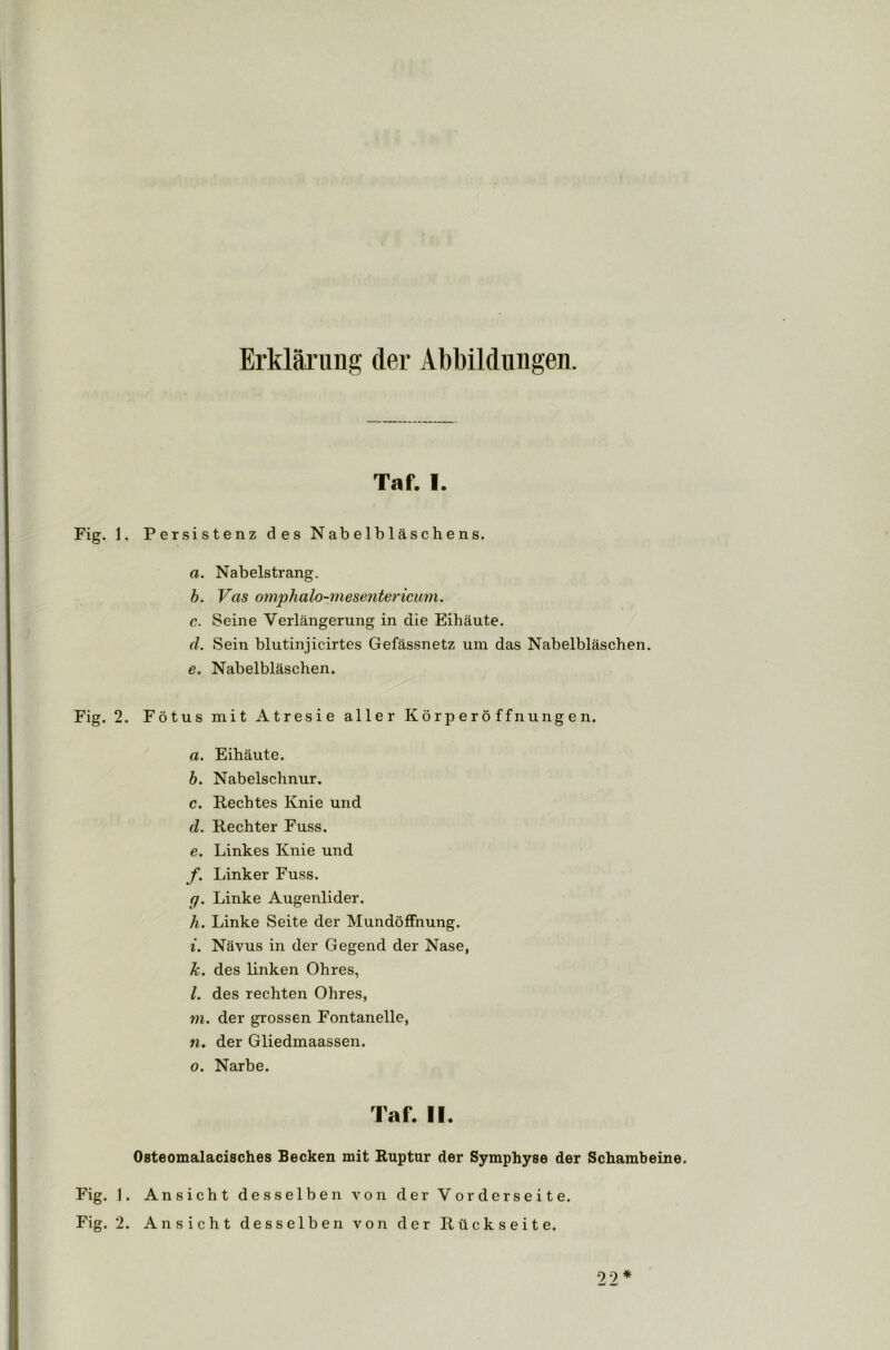Erklärung der Abbildungen. Taf. I. Fig. 1. Persistenz des Nabelbläschens. a. Nabelstrang. b. Vas omphalo-mesentericum. c. Seine Verlängerung in die Eihäute. d. Sein blutinjicirtes Gefässnetz um das Nabelbläschen. e. Nabelbläschen. Fig. 2. Fötus mit Atresie aller Körperöffnungen. a. Eihäute. b. Nabelschnur. c. Rechtes Knie und d. Rechter Fuss. e. Linkes Knie und f. Linker Fuss. g. Linke Augenlider. h. Linke Seite der Mundöffnung. i. Nävus in der Gegend der Nase, k. des linken Ohres, l. des rechten Ohres, m. der grossen Fontanelle, n. der Gliedmaassen. o. Narbe. Taf. II. Osteomalacisches Becken mit Ruptur der Symphyse der Schambeine. Fig. 1. Ansicht desselben von der Vorderseite. Fig. 2. Ansicht desselben von der Rückseite. 22 *