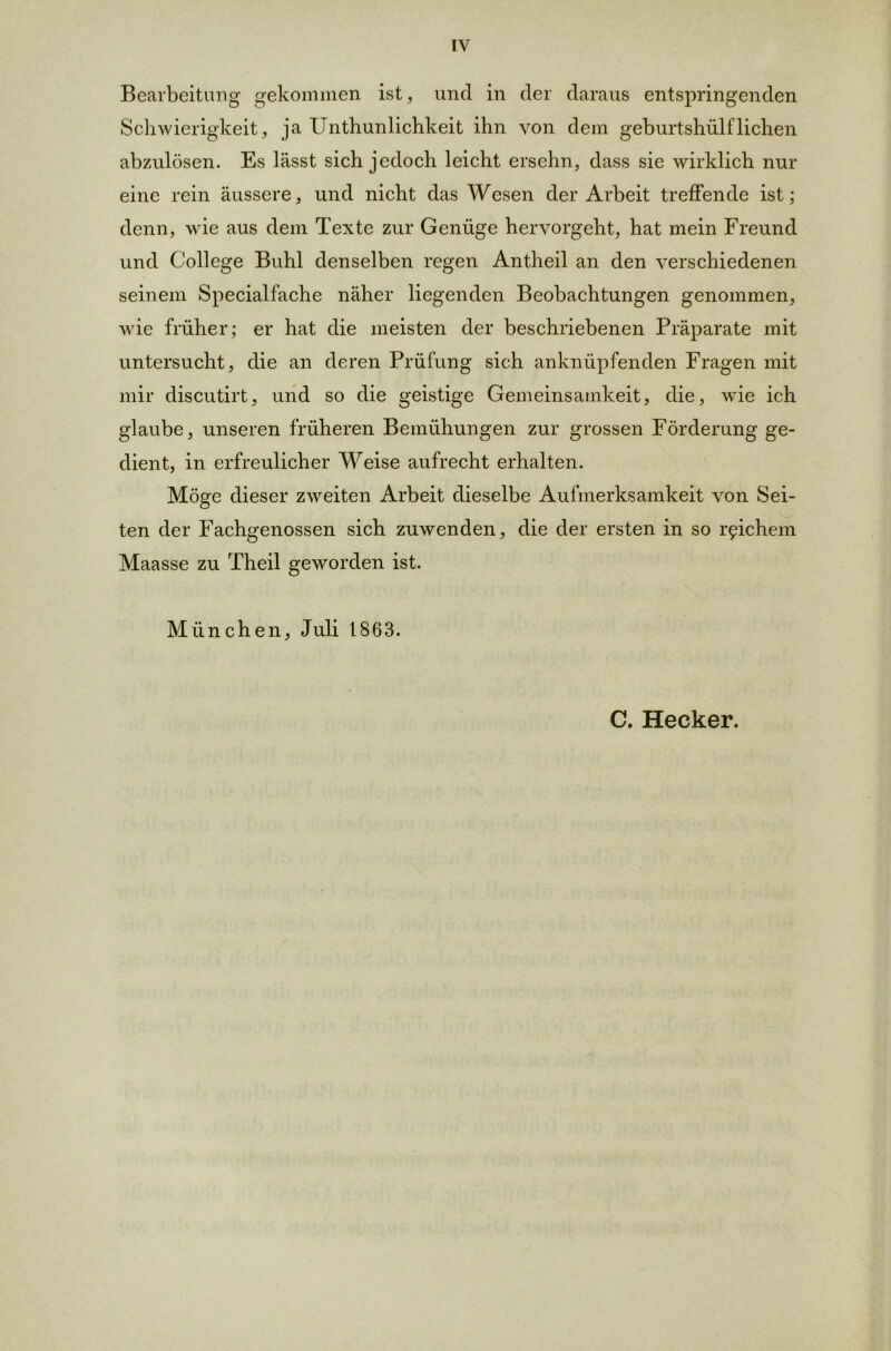 Bearbeitung gekommen ist, und in der daraus entspringenden Schwierigkeit, ja Unthunlichkeit ihn von dem geburtshülfliehen abzulösen. Es lässt sich jedoch leicht ersehn, dass sie wirklich nur eine rein äussere, und nicht das Wesen der Arbeit treffende ist; denn, wie aus dem Texte zur Genüge hervorgeht, hat mein Freund und College Buhl denselben regen Antheil an den verschiedenen seinem Specialfache näher liegenden Beobachtungen genommen, wie früher; er hat die meisten der beschriebenen Präparate mit untersucht, die an deren Prüfung sich anknüpfenden Fragen mit mir discutirt, und so die geistige Gemeinsamkeit, die, wie ich glaube, unseren früheren Bemühungen zur grossen Förderung ge- dient, in erfreulicher Weise aufrecht erhalten. Möge dieser zweiten Arbeit dieselbe Aufmerksamkeit von Sei- ten der Fachgenossen sich zuwenden, die der ersten in so reichem Maasse zu Theil geworden ist. München, Juli 1863. C. Hecker.