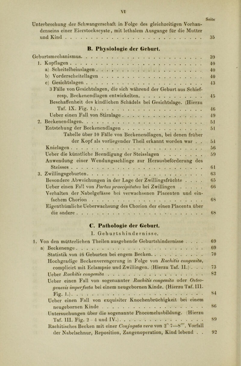 Seite Unterbrechung der Schwangerschaft in Folge des gleichzeitigen Vorhan- denseins einer Eierstockscyste, mit lethalem Ausgange für die Mutter und Kind 35 B. Physiologie der Geburt. Geburtsmechanismus 30 1. Kopflagen 40 a) Scheitelbeinslagen 40 b) Vorderscheitellagen 40 c) Gesichtslagen 43 3 Fälle von Gesichtslagen, die sich während der Geburt aus Schief- resp. Beckenendlagen entwickelten 45 Beschaffenheit des kindlichen Schädels bei Gesichtslage. (Hierzu Taf. IX. Fig. 1.) 46 Ueber einen Fall von Stirnlage 49 2. Beckenendlagen 51 Entstehung der Beckenendlagen 51 Tabelle über 10 Fälle von Beckenendlagen, bei denen früher der Kopf als vorliegender Theil erkannt worden war . . 54 Knielagen 56 Ueber die künstliche Beendigung der Steisslagen 59 Anwendung einer Wendungsschlinge zur Herausbeförderung des Steisses 61 3. Zwillingsgeburten 63 Besondere Abweichungen in der Lage der Zwillingsfrüchte .... 65 Ueber einen Fall von Partuspraecipitatus bei Zwillingen 66 Verhalten der Nabelgefässe bei verwachsenen Placenten und ein- fachem Chorion 68 Eigentümliche Ueberwachsung des Chorion der einen Placenta über die andere 68 C. Pathologie der Geburt. 1. Geburtshindernisse. 1. Von den mütterlichen Theilen ausgehende Geburtshindernisse .... 69 a) Beckenenge 69 Statistik von 46 Geburten bei engem Becken 70 Hochgradige Beckenverengerung in Folge von Rachitis congenita, complicirt mit Eclampsie und Zwillingen. (Hierzu Taf. II.) . . . 73 Ueber Rachitis congenita 82 Ueber einen Fall von sogenannter Rachitis congenita oder Osteo- genesis imperfecta bei einem neugebornen Kinde. (Hierzu Taf. 111. Fig. 1.) 84 Ueber einen Fall von exquisiter Knochenbrüchigkeit bei einem neugebornen Kinde 86 Untersuchungen über die sogenannte Phocomelusbildung. (Hierzu Taf. III. Fig. 2-4 und IV.) 89 Rachitisches Becken mit einer Conjugata vera von 2 7—8\ Vorfall der Nabelschnur, Reposition, Zangenoperation, Kind lebend . . 92