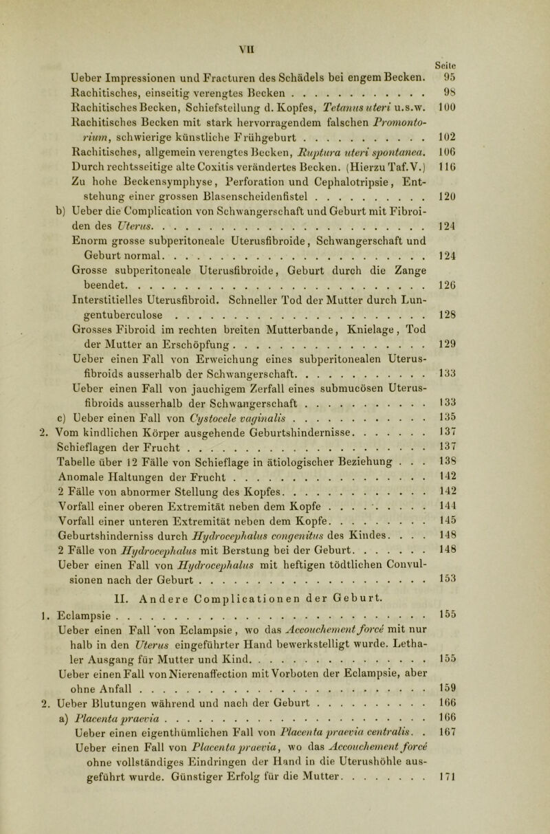 Seite Ueber Impressionen und Fracturen des Schädels bei engem Becken. 95 Rachitisches, einseitig verengtes Becken 98 Rachitisches Becken, Schiefstellung d. Kopfes, Tetanus uteri u.s.w. 100 Rachitisches Becken mit stark hervorragendem falschen Promonto- rium, schwierige künstliche Frühgeburt 102 Rachitisches, allgemein verengtes Becken, Ruptura uteri spontanea. 106 Durch rechtsseitige alte Coxitis verändertes Becken. (Hierzu Taf.V.) 116 Zu hohe Beckensymphyse, Perforation und Cephalotripsie, Ent- stehung einer grossen Blasenscheidenfistel 120 b) Ueber die Complication von Schwangerschaft und Geburt mit Fibroi- den des Uterus 124 Enorm grosse subperitoneale Uterusfibroicle, Schwangerschaft und Geburt normal 124 Grosse subperitoneale Uterusfibroide, Geburt durch die Zange beendet 126 Interstitielles Uterusfibroid. Schneller Tod der Mutter durch Lun- gentuberculose 128 Grosses Fibroid im rechten breiten Mutterbande, Knielage, Tod der Mutter an Erschöpfung 129 Ueber einen Fall von Erweichung eines subperitonealen Uterus- fibroids ausserhalb der Schwangerschaft 133 Ueber einen Fall von jauchigem Zerfall eines submucösen Uterus- fibroids ausserhalb der Schwangerschaft 133 c) Ueber einen Fall von Cystocele vaginalis 135 2. Vom kindlichen Körper ausgehende Geburtshindernisse 137 Schieflagen der Frucht 137 Tabelle über 12 Fälle von Schieflage in ätiologischer Beziehung ... 138 Anomale Haltungen der Frucht 142 2 Fälle von abnormer Stellung des Kopfes 142 Vorfall einer oberen Extremität neben dem Kopfe . . . 144 Vorfall einer unteren Extremität neben dem Kopfe 145 Geburtshinderniss durch Hydrocephalus congenitu-s des Kindes. ... 148 2 Fälle von Hydrocephalus mit Berstung bei der Geburt 148 Ueber einen Fall von Hydrocephalus mit heftigen tödtlichen Convul- sionen nach der Geburt 153 II. Andere Complicati on en der Geburt. 1. Eclampsie 155 Ueber einen Fall von Eclampsie , wo das Accouchement force mit nur halb in den Uterus eingeführter Hand bewerkstelligt wurde. Letha- ler Ausgang für Mutter und Kind 155 Ueber einen Fall von Nierenaffection mit Vorboten der Eclampsie, aber ohne Anfall 159 2. Ueber Blutungen während und nach der Geburt 166 a) Placenta praevia 166 Ueber einen eigentümlichen Fall von Placenta praevia centralis. . 167 Ueber einen Fall von Placenta praevia, wo das Accouchement force ohne vollständiges Eindringen der Hand in die Uterushöhle aus- geführt wurde. Günstiger Erfolg für die Mutter 171