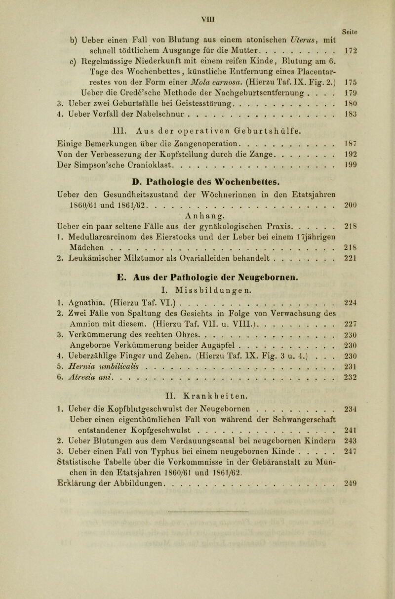 Seile b) Ueber einen Fall von Blutung aus einem atonischen Uterus, mit schnell tödtlichem Ausgange für die Mutter 172 c) Regelmässige Niederkunft mit einem reifen Kinde, Blutung am 6. Tage des Wochenbettes, künstliche Entfernung eines Placentar- restes von der Form einer Mola carnosa. (Hierzu Taf. IX. Fig. 2.) 175 Ueber die Crede’sche Methode der Nachgeburtsentfernung .... 179 3. Ueber zwei Geburtsfälle bei Geistesstörung ISO 4. Ueber Vorfall der Nabelschnur 183 III. Aus der operativen Geburtshülfe. Einige Bemerkungen über die Zangenoperation 187 Von der Verbesserung der Kopfstellung durch die Zange 192 Der Simpson’sche Cranioklast 199 D. Pathologie des Wochenbettes. Ueber den Gesundheitszustand der Wöchnerinnen in den Etatsjahren 1860/61 und 1861/02 200 Anhang. Ueber ein paar seltene Fälle aus der gynäkologischen Praxis 21S 1. Medullarcarcinom des Eierstocks und der Leber bei einem 17jährigen Mädchen 218 2. Leukämischer Milztumor als Ovarialleiden behandelt 221 E. Aus der Pathologie der Neugebornen. I. Missbildungen. 1. Agnathia. (Hierzu Taf. VI.) 224 2. Zwei Fälle von Spaltung des Gesichts in Folge von Verwachsung des Amnion mit diesem. (Hierzu Taf. VII. u. VIII.) 227 3. Verkümmerung des rechten Ohres 230 Angeborne Verkümmerung beider Augäpfel 230 4. Ueberzählige Finger und Zehen. (Hierzu Taf. IX. Fig. 3 u. 4.) . . . 230 5. Hernia umbilicalis 231 6. Atresia ani 232 II. Krankheiten. 1. Ueber die Kopfblutgeschwulst der Neugebornen 234 Ueber einen eigenthümlichen Fall von während der Schwangerschaft entstandener Kopfgeschwulst 241 2. Ueber Blutungen aus dem Verdauungscanal bei neugebornen Kindern 243 3. Ueber einen Fall von Typhus bei einem neugebornen Kinde 247 Statistische Tabelle über die Vorkommnisse in der Gebäranstalt zu Mün- chen in den Etatsjahren 1860/61 und 1861/62. Erklärung der Abbildungen 249
