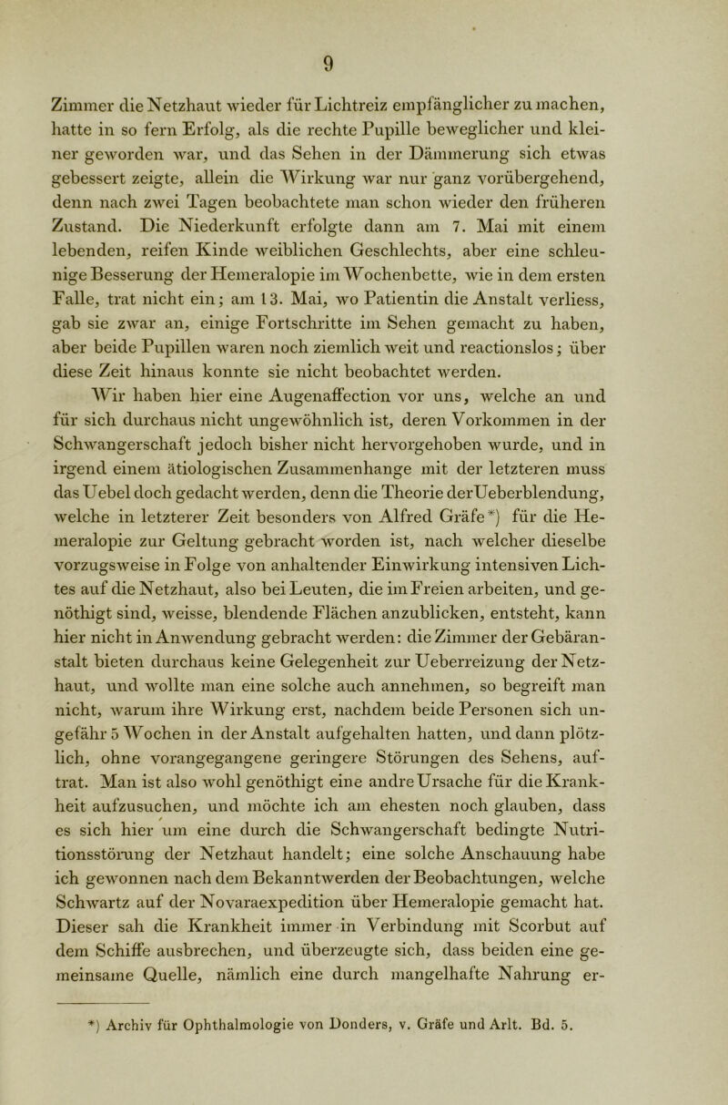Zimmer die Netzhaut wieder für Lichtreiz empfänglicher zu machen, hatte in so fern Erfolg, als die rechte Pupille beweglicher und klei- ner geworden war, und das Sehen in der Dämmerung sich etwas gebessert zeigte, allein die Wirkung war nur ganz vorübergehend, denn nach zwei Tagen beobachtete man schon wieder den früheren Zustand. Die Niederkunft erfolgte dann am 7. Mai mit einem lebenden, reifen Kinde weiblichen Geschlechts, aber eine schleu- nige Besserung der Hemeralopie im Wochenbette, wie in dem ersten Falle, trat nicht ein; am 13. Mai, wo Patientin die Anstalt verliess, gab sie zwar an, einige Fortschritte im Sehen gemacht zu haben, aber beide Pupillen waren noch ziemlich weit und reactionslos; über diese Zeit hinaus konnte sie nicht beobachtet werden. Wir haben hier eine Augenaffection vor uns, welche an und für sich durchaus nicht ungewöhnlich ist, deren Vorkommen in der Schwangerschaft jedoch bisher nicht hervorgehoben wurde, und in irgend einem ätiologischen Zusammenhänge mit der letzteren muss das Uebel doch gedacht werden, denn die Theorie derUeberblendung, welche in letzterer Zeit besonders von Alfred Gräfe*) für die He- meralopie zur Geltung gebracht worden ist, nach welcher dieselbe vorzugsweise in Folge von anhaltender Einwirkung intensiven Lich- tes auf die Netzhaut, also bei Leuten, die im Freien arbeiten, und ge- nöthigt sind, weisse, blendende Flächen anzublicken, entsteht, kann hier nicht in Anwendung gebracht werden: die Zimmer der Gebäran- stalt bieten durchaus keine Gelegenheit zur Ueberreizung der Netz- haut, und wollte man eine solche auch annehmen, so begreift man nicht, warum ihre Wirkung erst, nachdem beide Personen sich un- gefähr 5 Wochen in der Anstalt aufgehalten hatten, und dann plötz- lich, ohne vorangegangene geringere Störungen des Sehens, auf- trat. Man ist also wohl genöthigt eine andre Ursache für die Krank- heit aufzusuchen, und möchte ich am ehesten noch glauben, dass / es sich hier um eine durch die Schwangerschaft bedingte Nutri- tionsstörung der Netzhaut handelt; eine solche Anschauung habe ich gewonnen nach dem Bekanntwerden der Beobachtungen, welche Schwartz auf der Novaraexpedition über Hemeralopie gemacht hat. Dieser sah die Krankheit immer in Verbindung mit Scorbut auf dem Schiffe ausbrechen, und überzeugte sich, dass beiden eine ge- meinsame Quelle, nämlich eine durch mangelhafte Nahrung er- *) Archiv für Ophthalmologie von Bonders, v. Gräfe und Arlt. Bd. 5.